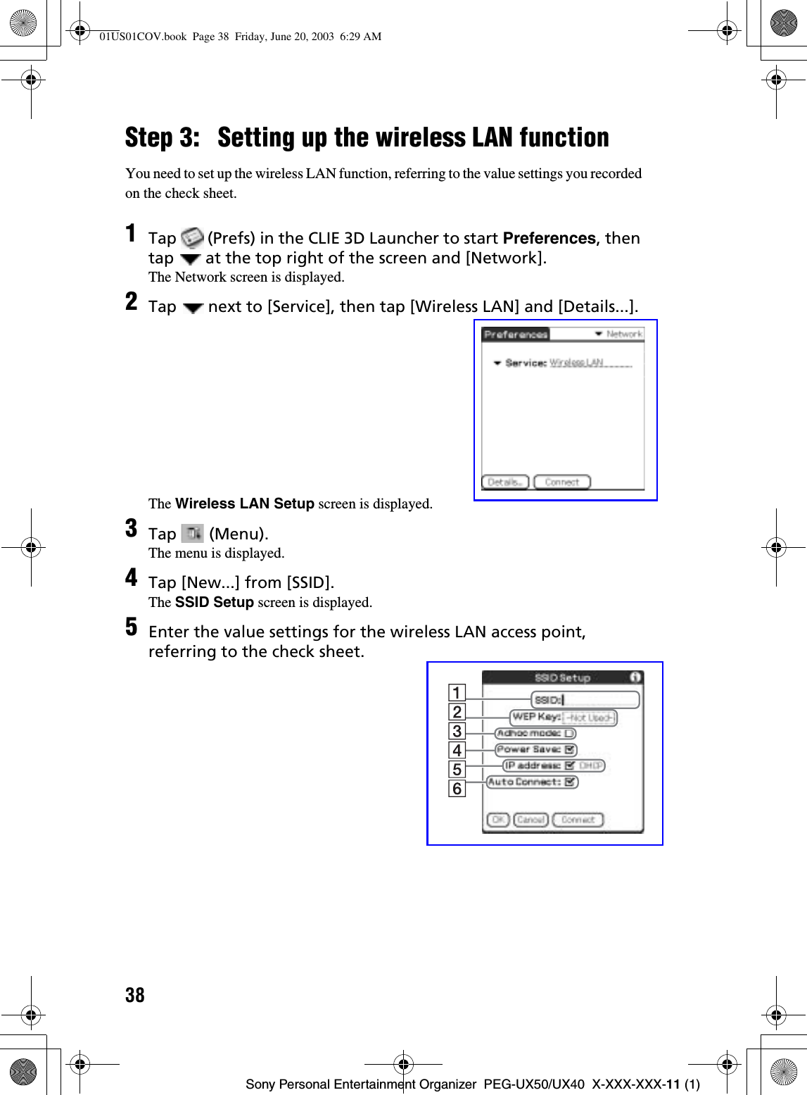 38Sony Personal Entertainment Organizer  PEG-UX50/UX40  X-XXX-XXX-11 (1)Step 3: Setting up the wireless LAN functionYou need to set up the wireless LAN function, referring to the value settings you recorded on the check sheet.1Tap   (Prefs) in the CLIE 3D Launcher to start Preferences, then tap   at the top right of the screen and [Network].The Network screen is displayed.2Tap   next to [Service], then tap [Wireless LAN] and [Details...].The Wireless LAN Setup screen is displayed.3Tap  (Menu).The menu is displayed.4Tap [New...] from [SSID].The SSID Setup screen is displayed.5Enter the value settings for the wireless LAN access point, referring to the check sheet.01US01COV.book  Page 38  Friday, June 20, 2003  6:29 AM