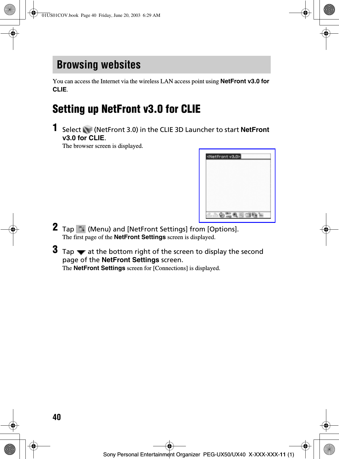 40Sony Personal Entertainment Organizer  PEG-UX50/UX40  X-XXX-XXX-11 (1)You can access the Internet via the wireless LAN access point using NetFront v3.0 for CLIE.Setting up NetFront v3.0 for CLIEBrowsing websites1Select   (NetFront 3.0) in the CLIE 3D Launcher to start NetFrontv3.0 for CLIE.The browser screen is displayed.2Tap   (Menu) and [NetFront Settings] from [Options].The first page of the NetFront Settings screen is displayed.3Tap   at the bottom right of the screen to display the second page of the NetFront Settings screen.The NetFront Settings screen for [Connections] is displayed.01US01COV.book  Page 40  Friday, June 20, 2003  6:29 AM