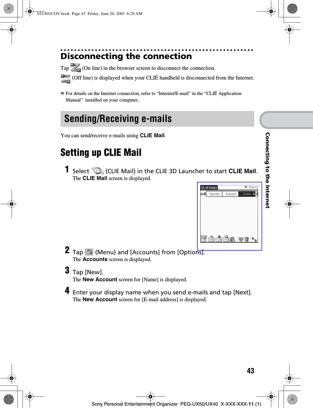 43Sony Personal Entertainment Organizer  PEG-UX50/UX40  X-XXX-XXX-11 (1)Connecting to the InternetDisconnecting the connectionTap   (On line) in the browser screen to disconnect the connection. (Off line) is displayed when your CLIÉ handheld is disconnected from the Internet.bFor details on the Internet connection, refer to “Internet/E-mail” in the “CLIÉ Application Manual”  installed on your computer.You can send/receive e-mails using CLIE Mail.Setting up CLIE MailSending/Receiving e-mails1Select   (CLIE Mail) in the CLIE 3D Launcher to start CLIE Mail.The CLIE Mail screen is displayed.2Tap   (Menu) and [Accounts] from [Options].The Accounts screen is displayed.3Tap [New].The New Account screen for [Name] is displayed.4Enter your display name when you send e-mails and tap [Next].The New Account screen for [E-mail address] is displayed.01US01COV.book  Page 43  Friday, June 20, 2003  6:29 AM