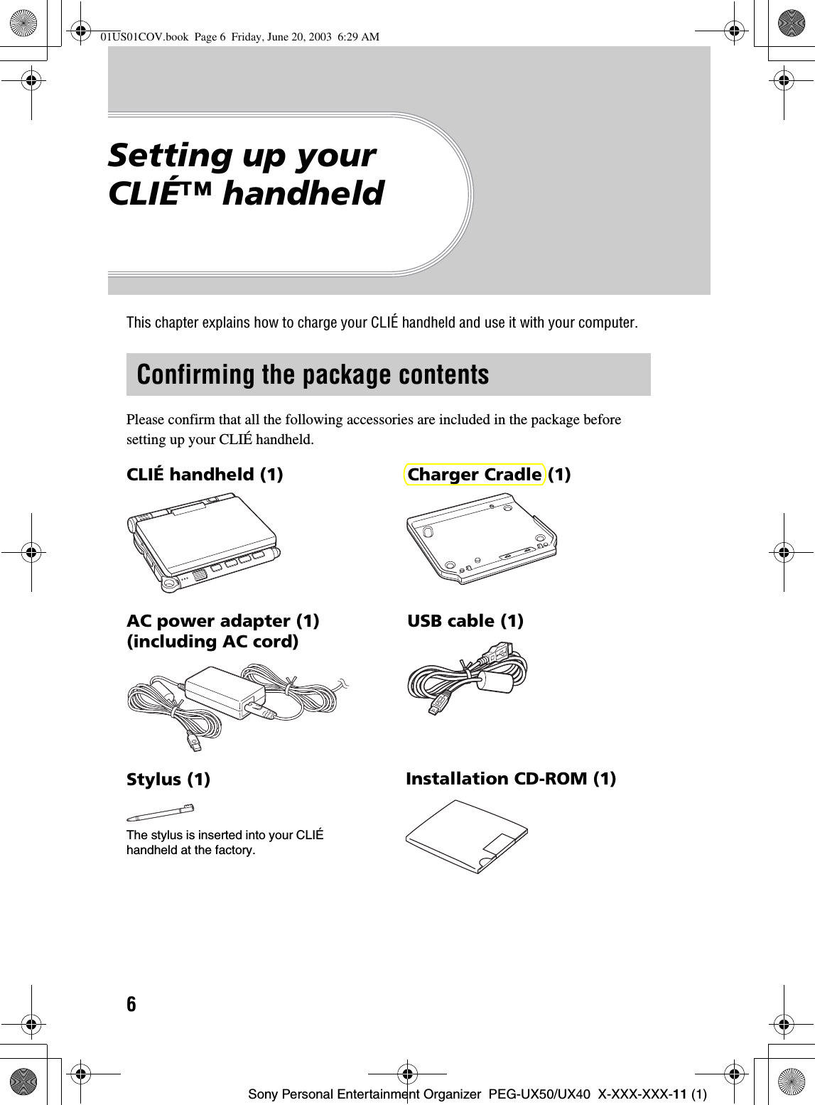 6Sony Personal Entertainment Organizer  PEG-UX50/UX40  X-XXX-XXX-11 (1)Setting up your CLIÉ™ handheldThis chapter explains how to charge your CLIÉ handheld and use it with your computer.Please confirm that all the following accessories are included in the package before setting up your CLIÉ handheld.Confirming the package contentsCLIÉ handheld (1) Charger Cradle (1)AC power adapter (1) (including AC cord)USB cable (1)Stylus (1)The stylus is inserted into your CLIÉ handheld at the factory.Installation CD-ROM (1)01US01COV.book  Page 6  Friday, June 20, 2003  6:29 AM