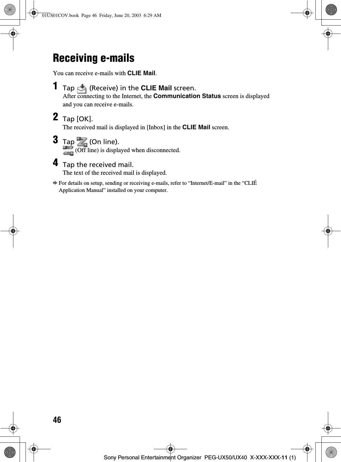 46Sony Personal Entertainment Organizer  PEG-UX50/UX40  X-XXX-XXX-11 (1)Receiving e-mailsYou can receive e-mails with CLIE Mail.bFor details on setup, sending or receiving e-mails, refer to “Internet/E-mail” in the “CLIÉ Application Manual” installed on your computer.1Tap   (Receive) in the CLIE Mail screen.After connecting to the Internet, the Communication Status screen is displayed and you can receive e-mails.2Tap [OK].The received mail is displayed in [Inbox] in the CLIE Mail screen.3Tap   (On line). (Off line) is displayed when disconnected.4Tap the received mail.The text of the received mail is displayed.01US01COV.book  Page 46  Friday, June 20, 2003  6:29 AM