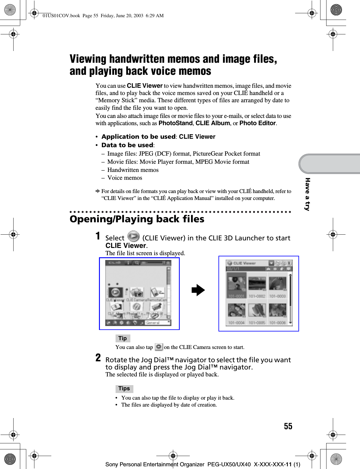 55Sony Personal Entertainment Organizer  PEG-UX50/UX40  X-XXX-XXX-11 (1)Have a tryViewing handwritten memos and image files, and playing back voice memosYou can use CLIE Viewer to view handwritten memos, image files, and movie files, and to play back the voice memos saved on your CLIÉ handheld or a “Memory Stick” media. These different types of files are arranged by date to easily find the file you want to open.You can also attach image files or movie files to your e-mails, or select data to use with applications, such as PhotoStand,CLIE Album, or Photo Editor.•Application to be used:CLIE Viewer•Data to be used:– Image files: JPEG (DCF) format, PictureGear Pocket format– Movie files: Movie Player format, MPEG Movie format– Handwritten memos– Voice memosbFor details on file formats you can play back or view with your CLIÉ handheld, refer to “CLIE Viewer” in the “CLIÉ Application Manual” installed on your computer.Opening/Playing back files1Select   (CLIE Viewer) in the CLIE 3D Launcher to start CLIE Viewer.The file list screen is displayed.TipYou can also tap   on the CLIE Camera screen to start.2Rotate the Jog Dial™ navigator to select the file you want to display and press the Jog Dial™ navigator.The selected file is displayed or played back.Tips• You can also tap the file to display or play it back.• The files are displayed by date of creation.b01US01COV.book  Page 55  Friday, June 20, 2003  6:29 AM