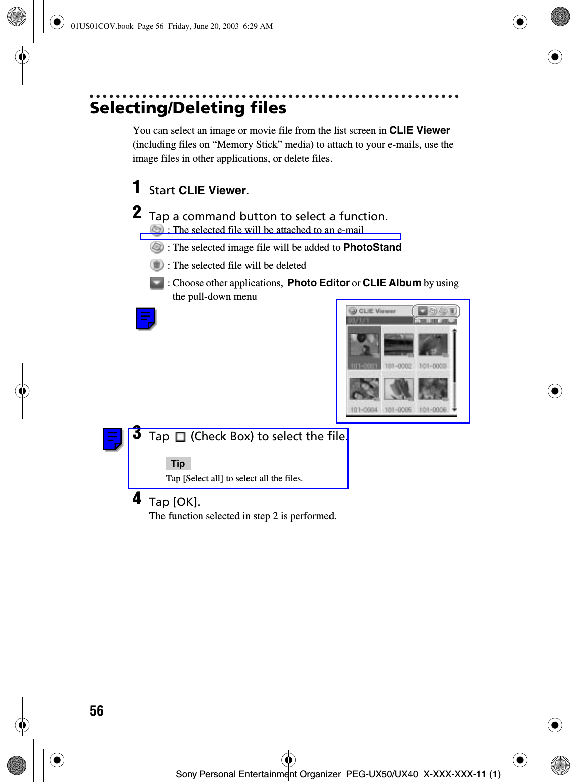 56Sony Personal Entertainment Organizer  PEG-UX50/UX40  X-XXX-XXX-11 (1)Selecting/Deleting filesYou can select an image or movie file from the list screen in CLIE Viewer (including files on “Memory Stick” media) to attach to your e-mails, use the image files in other applications, or delete files.1Start CLIE Viewer.2Tap a command button to select a function. : The selected file will be attached to an e-mail : The selected image file will be added to PhotoStand : The selected file will be deleted : Choose other applications,  Photo Editor or CLIE Album by using the pull-down menu3Tap   (Check Box) to select the file.TipTap [Select all] to select all the files.4Tap [OK].The function selected in step 2 is performed.01US01COV.book  Page 56  Friday, June 20, 2003  6:29 AM
