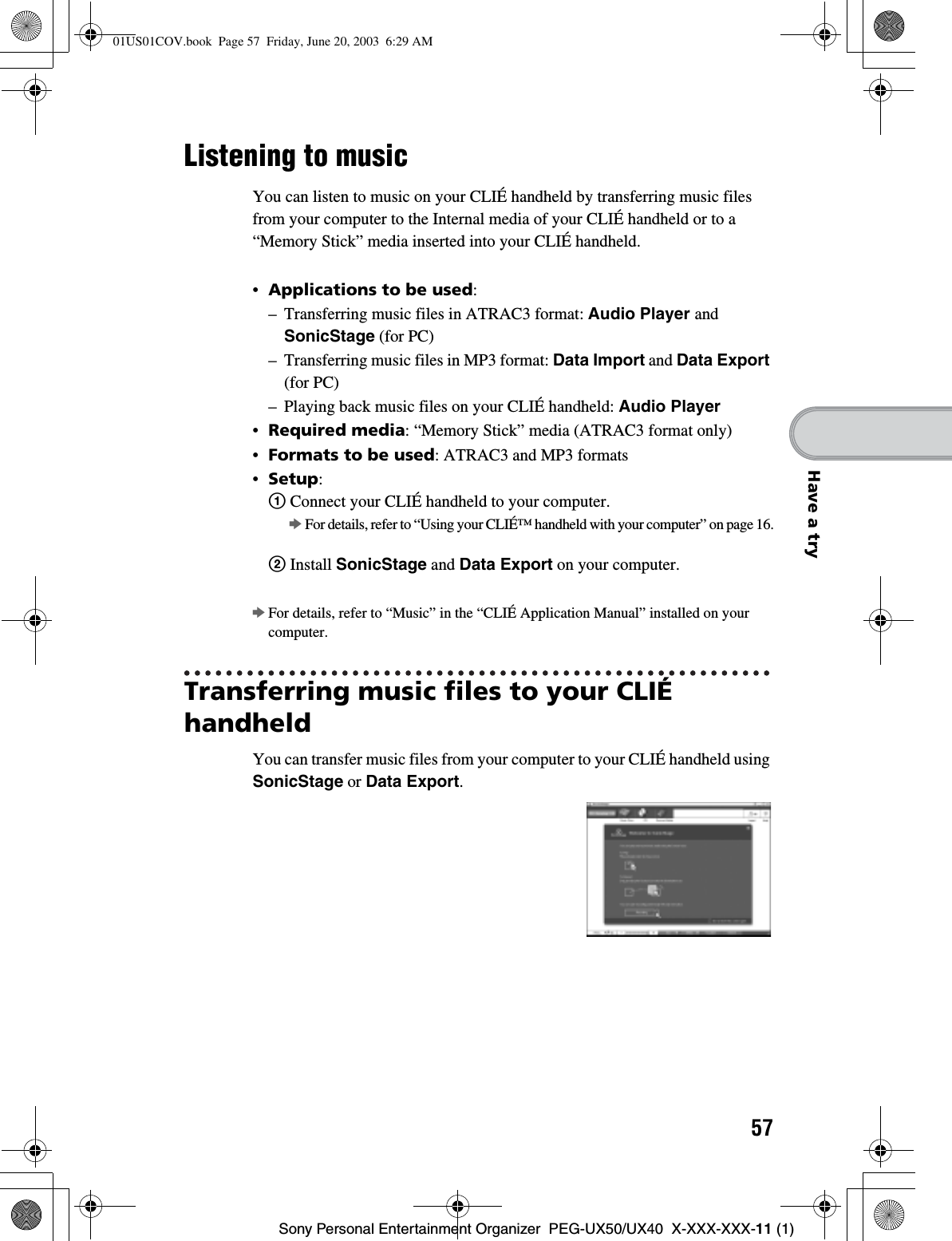 57Sony Personal Entertainment Organizer  PEG-UX50/UX40  X-XXX-XXX-11 (1)Have a tryListening to musicYou can listen to music on your CLIÉ handheld by transferring music files from your computer to the Internal media of your CLIÉ handheld or to a “Memory Stick” media inserted into your CLIÉ handheld.•Applications to be used:– Transferring music files in ATRAC3 format: Audio Player andSonicStage (for PC)– Transferring music files in MP3 format: Data Import and Data Export(for PC)– Playing back music files on your CLIÉ handheld: Audio Player•Required media: “Memory Stick” media (ATRAC3 format only)•Formats to be used: ATRAC3 and MP3 formats•Setup:1 Connect your CLIÉ handheld to your computer.bFor details, refer to “Using your CLIÉ™ handheld with your computer” on page 16.2 Install SonicStage and Data Export on your computer.bFor details, refer to “Music” in the “CLIÉ Application Manual” installed on your computer.Transferring music files to your CLIÉ handheldYou can transfer music files from your computer to your CLIÉ handheld using SonicStage or Data Export.01US01COV.book  Page 57  Friday, June 20, 2003  6:29 AM