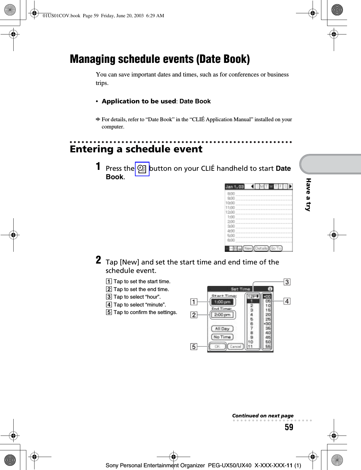 59Sony Personal Entertainment Organizer  PEG-UX50/UX40  X-XXX-XXX-11 (1)Have a tryManaging schedule events (Date Book)You can save important dates and times, such as for conferences or business trips.•Application to be used:Date BookbFor details, refer to “Date Book” in the “CLIÉ Application Manual” installed on your computer.Entering a schedule event1Press the   button on your CLIÉ handheld to start DateBook.2Tap [New] and set the start time and end time of the schedule event.1 Tap to set the start time.2 Tap to set the end time.3 Tap to select “hour”.4 Tap to select “minute”.5 Tap to confirm the settings.Continued on next page• • • • • • • • • • • • • • • • • • • • •01US01COV.book  Page 59  Friday, June 20, 2003  6:29 AM