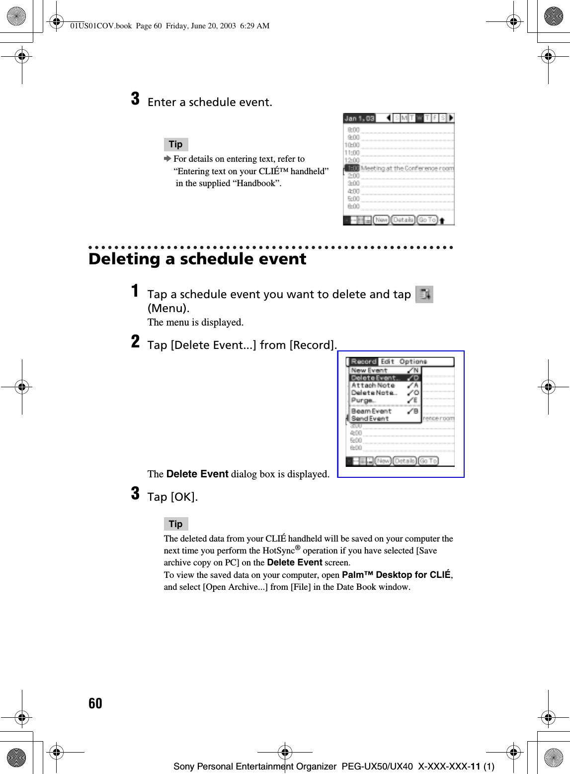 60Sony Personal Entertainment Organizer  PEG-UX50/UX40  X-XXX-XXX-11 (1)Deleting a schedule event3Enter a schedule event.TipbFor details on entering text, refer to “Entering text on your CLIÉ™ handheld” in the supplied “Handbook”.1Tap a schedule event you want to delete and tap   (Menu).The menu is displayed.2Tap [Delete Event...] from [Record].The Delete Event dialog box is displayed.3Tap [OK].TipThe deleted data from your CLIÉ handheld will be saved on your computer the next time you perform the HotSync® operation if you have selected [Save archive copy on PC] on the Delete Event screen.To view the saved data on your computer, open Palm™ Desktop for CLIÉ,and select [Open Archive...] from [File] in the Date Book window.01US01COV.book  Page 60  Friday, June 20, 2003  6:29 AM