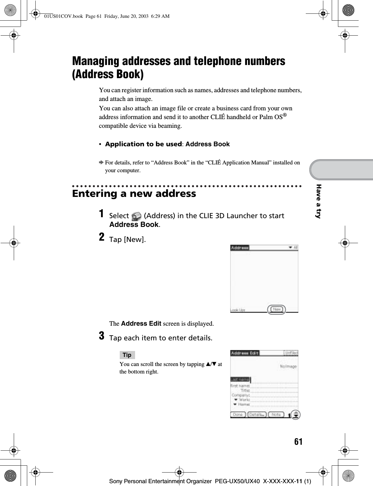 61Sony Personal Entertainment Organizer  PEG-UX50/UX40  X-XXX-XXX-11 (1)Have a tryManaging addresses and telephone numbers (Address Book)You can register information such as names, addresses and telephone numbers, and attach an image.You can also attach an image file or create a business card from your own address information and send it to another CLIÉ handheld or Palm OS®compatible device via beaming.•Application to be used:Address BookbFor details, refer to “Address Book” in the “CLIÉ Application Manual” installed on your computer.Entering a new address1Select   (Address) in the CLIE 3D Launcher to start Address Book.2Tap [New].The Address Edit screen is displayed.3Tap each item to enter details.TipYou can scroll the screen by tapping v/V at the bottom right.01US01COV.book  Page 61  Friday, June 20, 2003  6:29 AM
