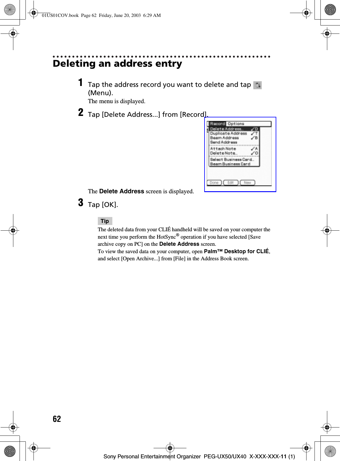 62Sony Personal Entertainment Organizer  PEG-UX50/UX40  X-XXX-XXX-11 (1)Deleting an address entry1Tap the address record you want to delete and tap   (Menu).The menu is displayed.2Tap [Delete Address...] from [Record].The Delete Address screen is displayed.3Tap [OK].TipThe deleted data from your CLIÉ handheld will be saved on your computer the next time you perform the HotSync® operation if you have selected [Save archive copy on PC] on the Delete Address screen.To view the saved data on your computer, open Palm™ Desktop for CLIÉ,and select [Open Archive...] from [File] in the Address Book screen.01US01COV.book  Page 62  Friday, June 20, 2003  6:29 AM