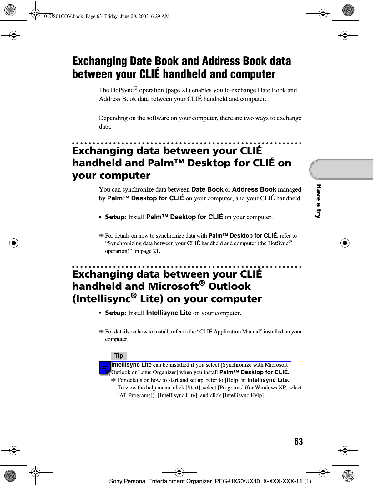 63Sony Personal Entertainment Organizer  PEG-UX50/UX40  X-XXX-XXX-11 (1)Have a tryExchanging Date Book and Address Book data between your CLIÉ handheld and computerThe HotSync® operation (page 21) enables you to exchange Date Book and Address Book data between your CLIÉ handheld and computer.Depending on the software on your computer, there are two ways to exchange data.Exchanging data between your CLIÉ handheld and Palm™ Desktop for CLIÉ on your computerYou can synchronize data between Date Book or Address Book managed by Palm™ Desktop for CLIÉ on your computer, and your CLIÉ handheld.•Setup: Install Palm™ Desktop for CLIÉ on your computer.bFor details on how to synchronize data with Palm™ Desktop for CLIÉ, refer to “Synchronizing data between your CLIÉ handheld and computer (the HotSync®operarion)” on page 21.Exchanging data between your CLIÉ handheld and Microsoft® Outlook (Intellisync® Lite) on your computer•Setup: Install Intellisync Lite on your computer.bFor details on how to install, refer to the “CLIÉ Application Manual” installed on your computer.TipIntellisync Lite can be installed if you select [Synchronize with Microsoft Outlook or Lotus Organizer] when you install Palm™ Desktop for CLIÉ.bFor details on how to start and set up, refer to [Help] in Intellisync Lite.To view the help menu, click [Start], select [Programs] (for Windows XP, select [All Programs])- [Intellisync Lite], and click [Intellisync Help].01US01COV.book  Page 63  Friday, June 20, 2003  6:29 AM