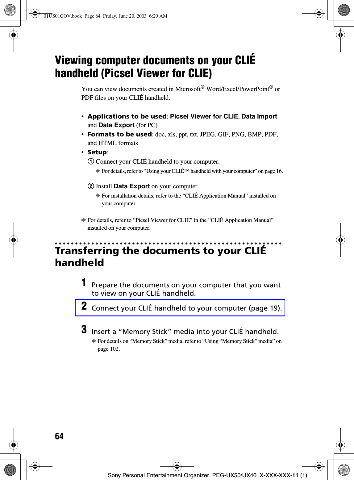 64Sony Personal Entertainment Organizer  PEG-UX50/UX40  X-XXX-XXX-11 (1)Viewing computer documents on your CLIÉ handheld (Picsel Viewer for CLIE)You can view documents created in Microsoft® Word/Excel/PowerPoint® or PDF files on your CLIÉ handheld.•Applications to be used:Picsel Viewer for CLIE,Data Importand Data Export (for PC)•Formats to be used: doc, xls, ppt, txt, JPEG, GIF, PNG, BMP, PDF, and HTML formats•Setup:1 Connect your CLIÉ handheld to your computer.bFor details, refer to “Using your CLIÉ™ handheld with your computer” on page 16.2 Install Data Export on your computer.bFor installation details, refer to the “CLIÉ Application Manual” installed on your computer.bFor details, refer to “Picsel Viewer for CLIE” in the “CLIÉ Application Manual” installed on your computer.Transferring the documents to your CLIÉ handheld1Prepare the documents on your computer that you want to view on your CLIÉ handheld.2Connect your CLIÉ handheld to your computer (page 19).3Insert a “Memory Stick” media into your CLIÉ handheld.bFor details on “Memory Stick” media, refer to “Using “Memory Stick” media” on page 102.01US01COV.book  Page 64  Friday, June 20, 2003  6:29 AM