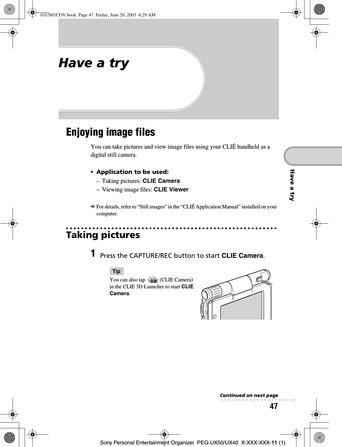 47Sony Personal Entertainment Organizer  PEG-UX50/UX40  X-XXX-XXX-11 (1)Have a tryHave a tryEnjoying image filesYou can take pictures and view image files using your CLIÉ handheld as a digital still camera.•Application to be used:– Taking pictures: CLIE Camera– Viewing image files: CLIE ViewerbFor details, refer to “Still images” in the “CLIÉ Application Manual” installed on your computer.Taking pictures1Press the CAPTURE/REC button to start CLIE Camera.TipYou can also tap   (CLIE Camera) in the CLIE 3D Launcher to start CLIECamera.Continued on next page• • • • • • • • • • • • • • • • • • • • •01US01COV.book  Page 47  Friday, June 20, 2003  6:29 AM