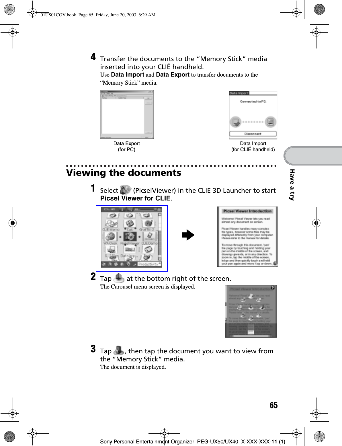 65Sony Personal Entertainment Organizer  PEG-UX50/UX40  X-XXX-XXX-11 (1)Have a tryViewing the documents4Transfer the documents to the “Memory Stick” media inserted into your CLIÉ handheld.Use Data Import and Data Export to transfer documents to the “Memory Stick” media.1Select   (PicselViewer) in the CLIE 3D Launcher to start Picsel Viewer for CLIE.2Tap   at the bottom right of the screen.The Carousel menu screen is displayed.3Tap  , then tap the document you want to view from the “Memory Stick” media.The document is displayed.Data Export (for PC)Data Import (for CLIÉ handheld)B01US01COV.book  Page 65  Friday, June 20, 2003  6:29 AM
