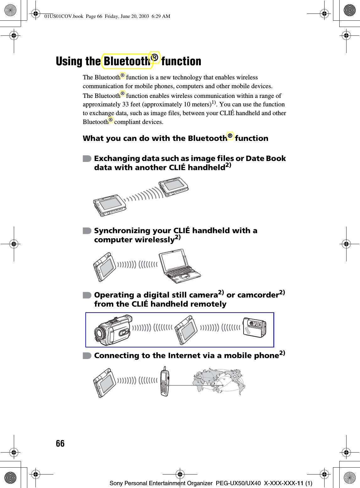 66Sony Personal Entertainment Organizer  PEG-UX50/UX40  X-XXX-XXX-11 (1)Using the Bluetooth® functionThe Bluetooth® function is a new technology that enables wireless communication for mobile phones, computers and other mobile devices.The Bluetooth® function enables wireless communication within a range of approximately 33 feet (approximately 10 meters)1). You can use the function to exchange data, such as image files, between your CLIÉ handheld and other Bluetooth® compliant devices.What you can do with the Bluetooth® functionExchanging data such as image files or Date Book data with another CLIÉ handheld2)Synchronizing your CLIÉ handheld with a computer wirelessly2)Operating a digital still camera2) or camcorder2)from the CLIÉ handheld remotelyConnecting to the Internet via a mobile phone2)01US01COV.book  Page 66  Friday, June 20, 2003  6:29 AM