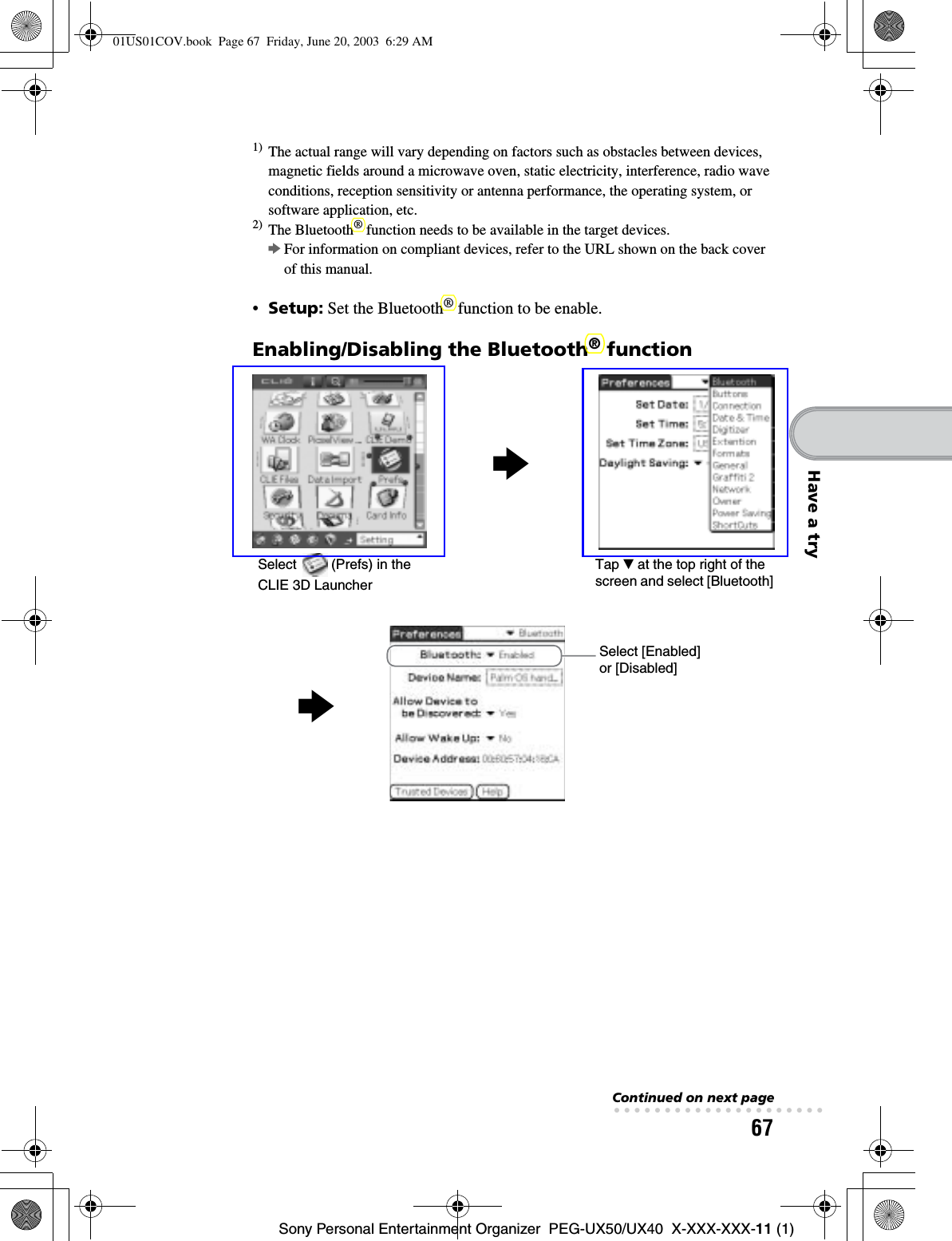 67Sony Personal Entertainment Organizer  PEG-UX50/UX40  X-XXX-XXX-11 (1)Have a try1) The actual range will vary depending on factors such as obstacles between devices, magnetic fields around a microwave oven, static electricity, interference, radio wave conditions, reception sensitivity or antenna performance, the operating system, or software application, etc.2) The Bluetooth® function needs to be available in the target devices. bFor information on compliant devices, refer to the URL shown on the back cover of this manual.•Setup: Set the Bluetooth® function to be enable.Enabling/Disabling the Bluetooth® functionbSelect   (Prefs) in the CLIE 3D LauncherTap V at the top right of the screen and select [Bluetooth]Select [Enabled] or [Disabled]bContinued on next page• • • • • • • • • • • • • • • • • • • • •01US01COV.book  Page 67  Friday, June 20, 2003  6:29 AM