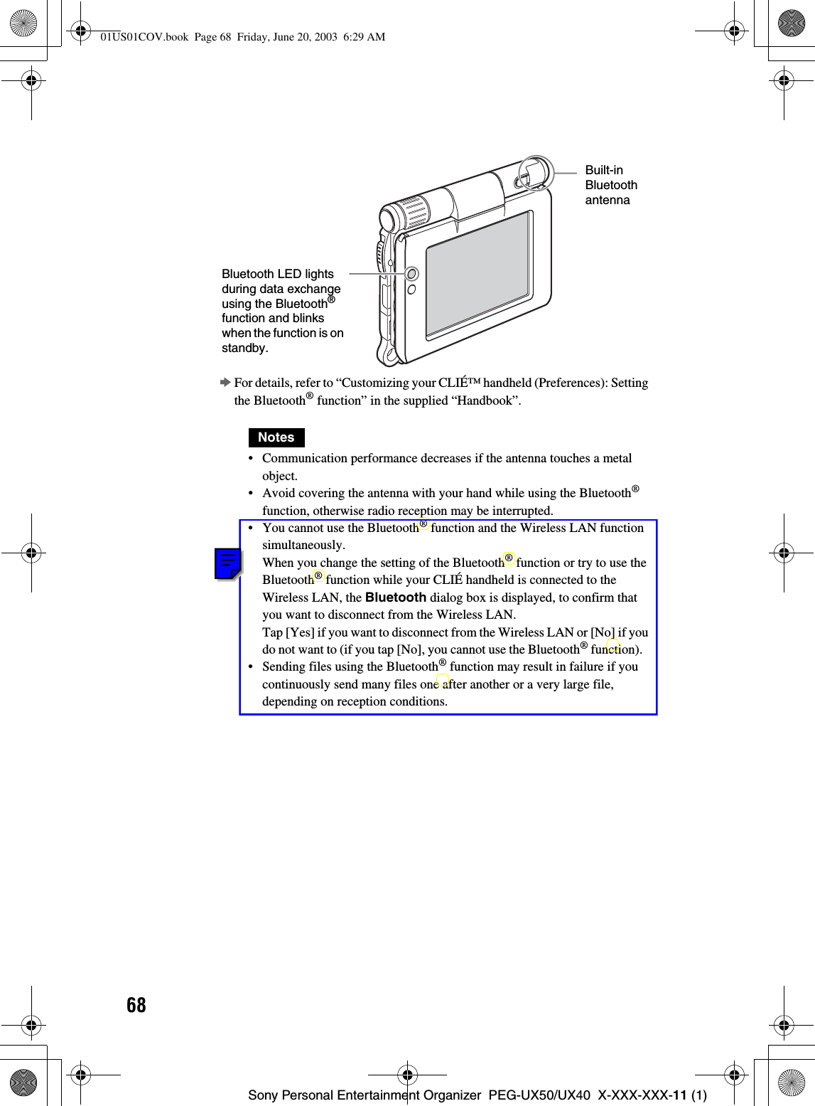 68Sony Personal Entertainment Organizer  PEG-UX50/UX40  X-XXX-XXX-11 (1)bFor details, refer to “Customizing your CLIÉ™ handheld (Preferences): Setting the Bluetooth® function” in the supplied “Handbook”.Notes• Communication performance decreases if the antenna touches a metal object.• Avoid covering the antenna with your hand while using the Bluetooth®function, otherwise radio reception may be interrupted.• You cannot use the Bluetooth® function and the Wireless LAN function simultaneously.When you change the setting of the Bluetooth® function or try to use the Bluetooth® function while your CLIÉ handheld is connected to the Wireless LAN, the Bluetooth dialog box is displayed, to confirm that you want to disconnect from the Wireless LAN.Tap [Yes] if you want to disconnect from the Wireless LAN or [No] if you do not want to (if you tap [No], you cannot use the Bluetooth® function).   • Sending files using the Bluetooth® function may result in failure if you continuously send many files one after another or a very large file, depending on reception conditions.Bluetooth LED lights during data exchange using the Bluetooth®function and blinks when the function is on standby.Built-inBluetoothantenna01US01COV.book  Page 68  Friday, June 20, 2003  6:29 AM