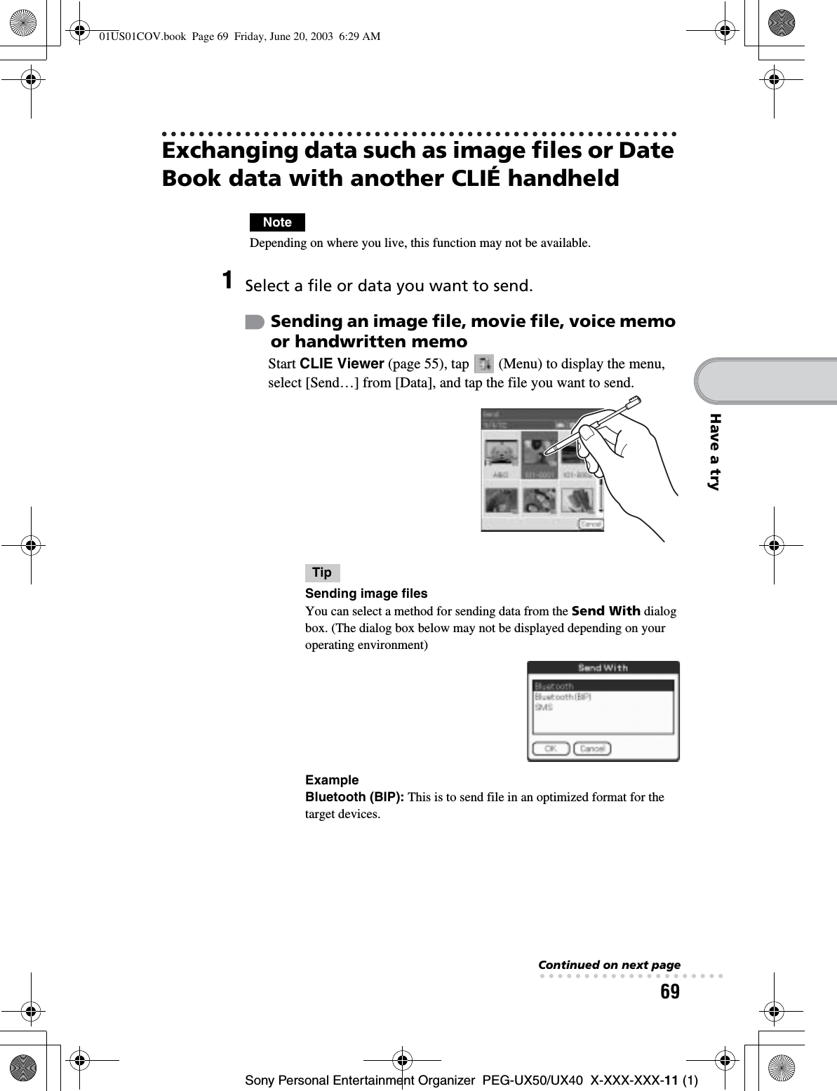 69Sony Personal Entertainment Organizer  PEG-UX50/UX40  X-XXX-XXX-11 (1)Have a tryExchanging data such as image files or Date Book data with another CLIÉ handheldNoteDepending on where you live, this function may not be available.1Select a file or data you want to send.Sending an image file, movie file, voice memo or handwritten memoStart CLIE Viewer (page 55), tap   (Menu) to display the menu, select [Send…] from [Data], and tap the file you want to send.TipSending image filesYou can select a method for sending data from the Send With dialog box. (The dialog box below may not be displayed depending on your operating environment)ExampleBluetooth (BIP): This is to send file in an optimized format for the target devices.Continued on next page• • • • • • • • • • • • • • • • • • • • •01US01COV.book  Page 69  Friday, June 20, 2003  6:29 AM