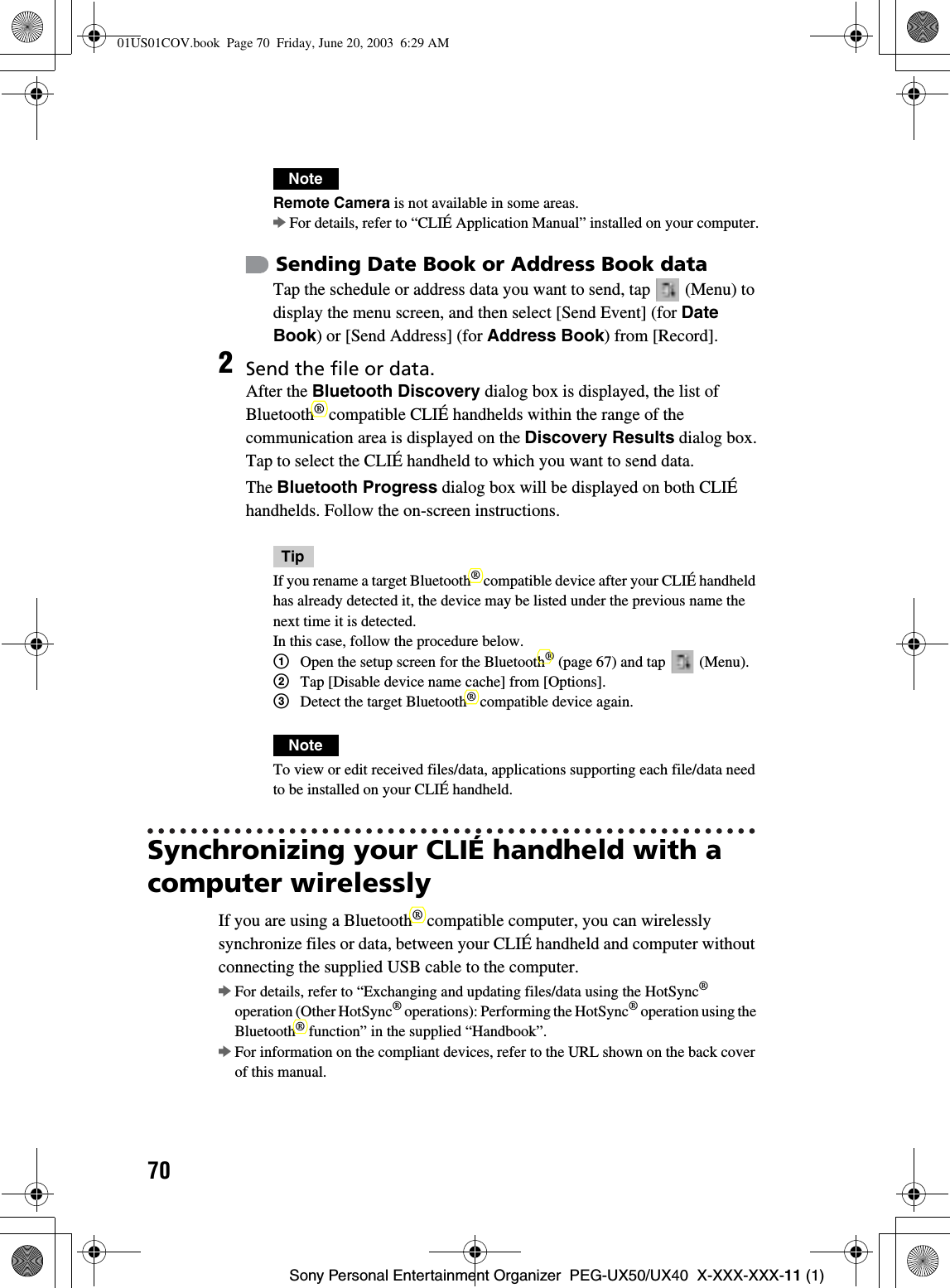 70Sony Personal Entertainment Organizer  PEG-UX50/UX40  X-XXX-XXX-11 (1)Synchronizing your CLIÉ handheld with a computer wirelesslyIf you are using a Bluetooth® compatible computer, you can wirelessly synchronize files or data, between your CLIÉ handheld and computer without connecting the supplied USB cable to the computer.bFor details, refer to “Exchanging and updating files/data using the HotSync®operation (Other HotSync® operations): Performing the HotSync® operation using the Bluetooth® function” in the supplied “Handbook”.bFor information on the compliant devices, refer to the URL shown on the back cover of this manual.NoteRemote Camera is not available in some areas.bFor details, refer to “CLIÉ Application Manual” installed on your computer.Sending Date Book or Address Book dataTap the schedule or address data you want to send, tap   (Menu) to display the menu screen, and then select [Send Event] (for DateBook) or [Send Address] (for Address Book) from [Record].2Send the file or data.After the Bluetooth Discovery dialog box is displayed, the list of Bluetooth® compatible CLIÉ handhelds within the range of the communication area is displayed on the Discovery Results dialog box.Tap to select the CLIÉ handheld to which you want to send data.The Bluetooth Progress dialog box will be displayed on both CLIÉ handhelds. Follow the on-screen instructions.TipIf you rename a target Bluetooth® compatible device after your CLIÉ handheld has already detected it, the device may be listed under the previous name the next time it is detected.In this case, follow the procedure below.1Open the setup screen for the Bluetooth® (page 67) and tap   (Menu).2Tap [Disable device name cache] from [Options].3Detect the target Bluetooth® compatible device again.NoteTo view or edit received files/data, applications supporting each file/data need to be installed on your CLIÉ handheld.01US01COV.book  Page 70  Friday, June 20, 2003  6:29 AM