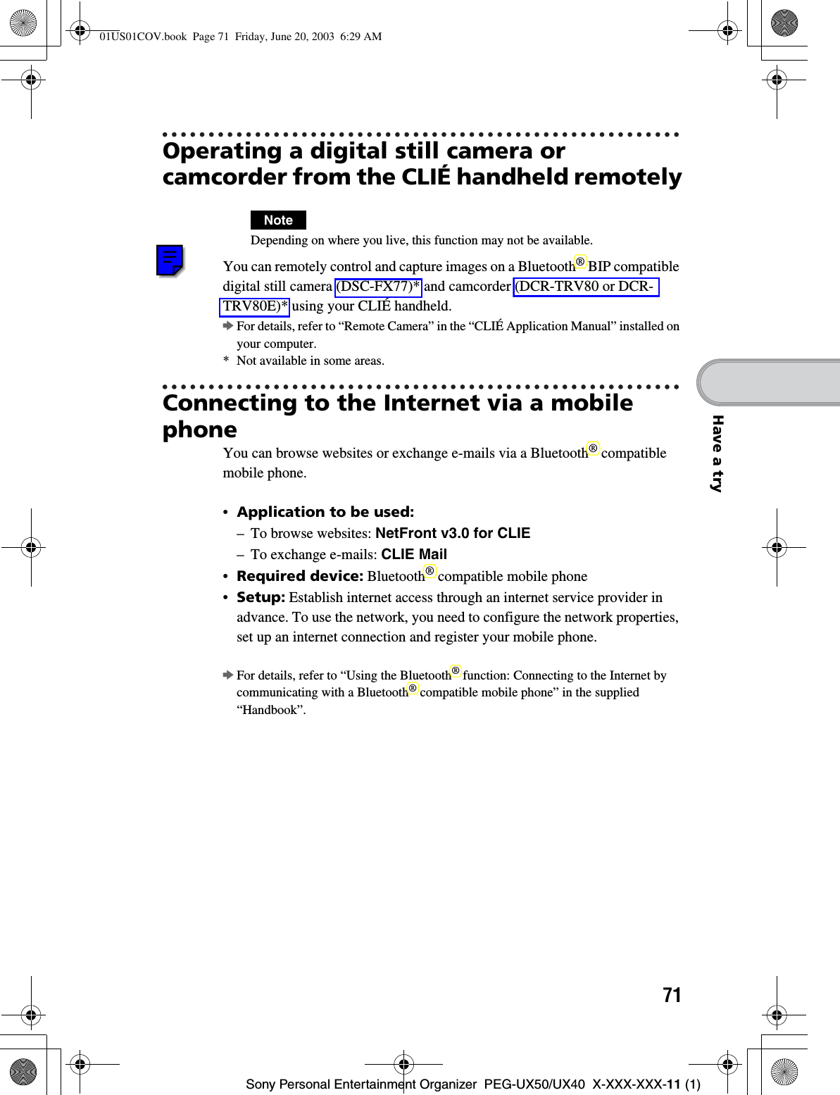 71Sony Personal Entertainment Organizer  PEG-UX50/UX40  X-XXX-XXX-11 (1)Have a tryOperating a digital still camera or camcorder from the CLIÉ handheld remotelyNoteDepending on where you live, this function may not be available.You can remotely control and capture images on a Bluetooth® BIP compatible digital still camera (DSC-FX77)* and camcorder (DCR-TRV80 or DCR-TRV80E)* using your CLIÉ handheld.bFor details, refer to “Remote Camera” in the “CLIÉ Application Manual” installed on your computer.* Not available in some areas.Connecting to the Internet via a mobile phoneYou can browse websites or exchange e-mails via a Bluetooth® compatible mobile phone.•Application to be used:– To browse websites: NetFront v3.0 for CLIE– To exchange e-mails: CLIE Mail•Required device: Bluetooth® compatible mobile phone•Setup: Establish internet access through an internet service provider in advance. To use the network, you need to configure the network properties, set up an internet connection and register your mobile phone.bFor details, refer to “Using the Bluetooth® function: Connecting to the Internet by communicating with a Bluetooth® compatible mobile phone” in the supplied “Handbook”.01US01COV.book  Page 71  Friday, June 20, 2003  6:29 AM