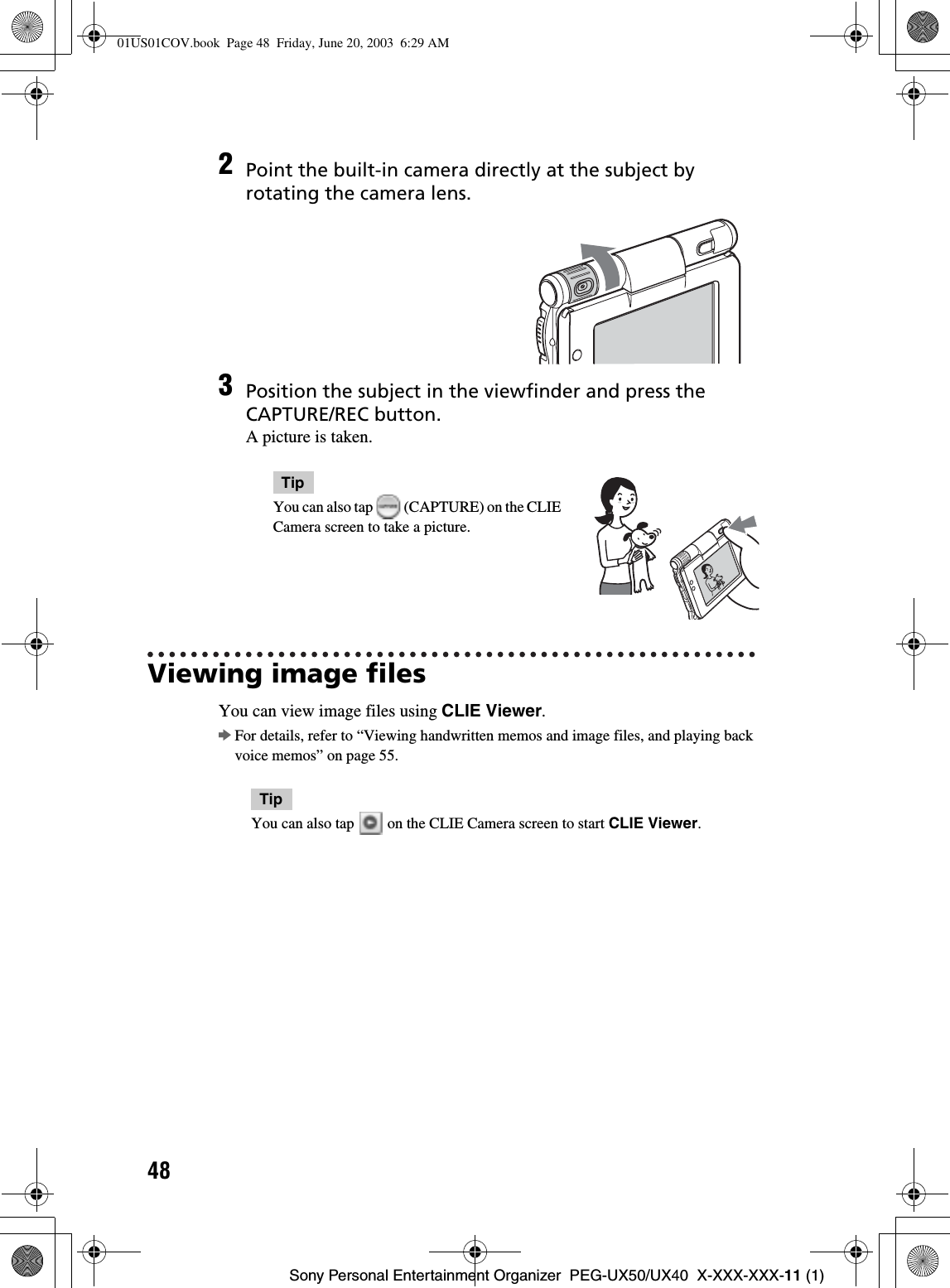 48Sony Personal Entertainment Organizer  PEG-UX50/UX40  X-XXX-XXX-11 (1)Viewing image filesYou can view image files using CLIE Viewer.bFor details, refer to “Viewing handwritten memos and image files, and playing back voice memos” on page 55.TipYou can also tap   on the CLIE Camera screen to start CLIE Viewer.2Point the built-in camera directly at the subject by rotating the camera lens.3Position the subject in the viewfinder and press the CAPTURE/REC button.A picture is taken.TipYou can also tap   (CAPTURE) on the CLIE Camera screen to take a picture.01US01COV.book  Page 48  Friday, June 20, 2003  6:29 AM