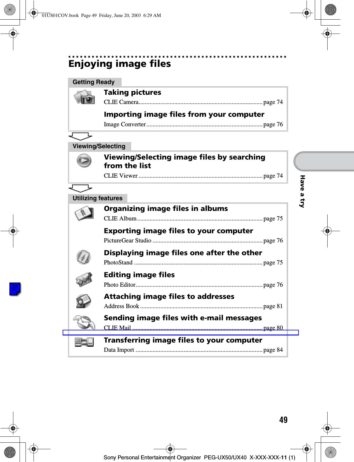 49Sony Personal Entertainment Organizer  PEG-UX50/UX40  X-XXX-XXX-11 (1)Have a tryEnjoying image filesGetting ReadyTaking picturesCLIE Camera................................................................................page 74Importing image files from your computerImage Converter...........................................................................page 76Viewing/SelectingViewing/Selecting image files by searching from the listCLIE Viewer ................................................................................page 74Utilizing featuresOrganizing image files in albumsCLIE Album.................................................................................page 75Exporting image files to your computerPictureGear Studio .......................................................................page 76Displaying image files one after the otherPhotoStand ...................................................................................page 75Editing image filesPhoto Editor..................................................................................page 76Attaching image files to addressesAddress Book ...............................................................................page 81Sending image files with e-mail messagesCLIE Mail ....................................................................................page 80Transferring image files to your computerData Import ..................................................................................page 8401US01COV.book  Page 49  Friday, June 20, 2003  6:29 AM