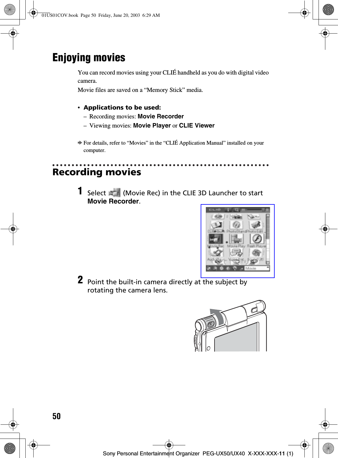 50Sony Personal Entertainment Organizer  PEG-UX50/UX40  X-XXX-XXX-11 (1)Enjoying moviesYou can record movies using your CLIÉ handheld as you do with digital video camera.Movie files are saved on a “Memory Stick” media.•Applications to be used:– Recording movies: Movie Recorder– Viewing movies: Movie Player or CLIE ViewerbFor details, refer to “Movies” in the “CLIÉ Application Manual” installed on your computer.Recording movies1Select   (Movie Rec) in the CLIE 3D Launcher to start Movie Recorder.2Point the built-in camera directly at the subject by rotating the camera lens.01US01COV.book  Page 50  Friday, June 20, 2003  6:29 AM