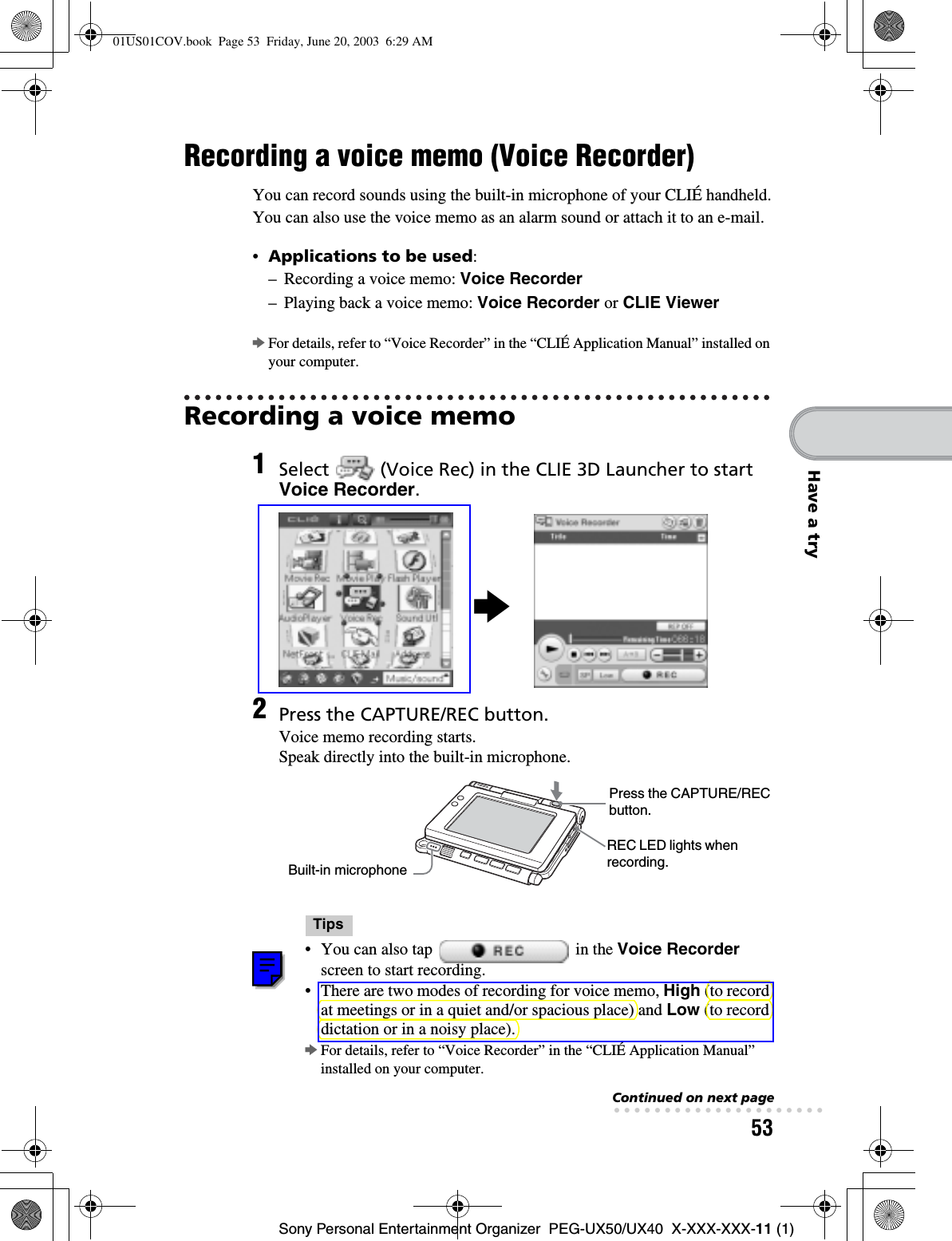 53Sony Personal Entertainment Organizer  PEG-UX50/UX40  X-XXX-XXX-11 (1)Have a tryRecording a voice memo (Voice Recorder)You can record sounds using the built-in microphone of your CLIÉ handheld.You can also use the voice memo as an alarm sound or attach it to an e-mail.•Applications to be used:– Recording a voice memo: Voice Recorder– Playing back a voice memo: Voice Recorder or CLIE ViewerbFor details, refer to “Voice Recorder” in the “CLIÉ Application Manual” installed on your computer.Recording a voice memo1Select   (Voice Rec) in the CLIE 3D Launcher to start Voice Recorder.2Press the CAPTURE/REC button.Voice memo recording starts. Speak directly into the built-in microphone.Tips• You can also tap   in the Voice Recorderscreen to start recording.• There are two modes of recording for voice memo, High (to record at meetings or in a quiet and/or spacious place) and Low (to record dictation or in a noisy place).bFor details, refer to “Voice Recorder” in the “CLIÉ Application Manual” installed on your computer.bPress the CAPTURE/REC button.REC LED lights when recording.Built-in microphoneContinued on next page• • • • • • • • • • • • • • • • • • • • •01US01COV.book  Page 53  Friday, June 20, 2003  6:29 AM