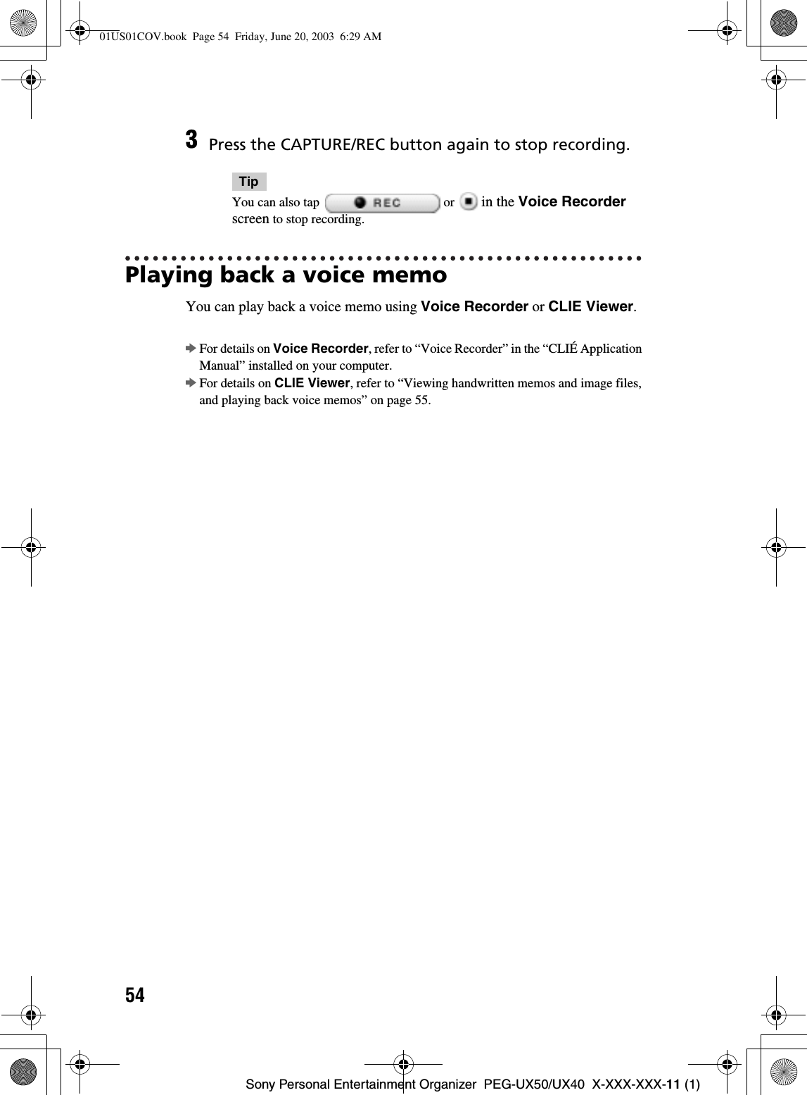 54Sony Personal Entertainment Organizer  PEG-UX50/UX40  X-XXX-XXX-11 (1)Playing back a voice memoYou can play back a voice memo using Voice Recorder or CLIE Viewer.bFor details on Voice Recorder, refer to “Voice Recorder” in the “CLIÉ Application Manual” installed on your computer.bFor details on CLIE Viewer, refer to “Viewing handwritten memos and image files, and playing back voice memos” on page 55.3Press the CAPTURE/REC button again to stop recording.TipYou can also tap   or   in the Voice Recorderscreen to stop recording.01US01COV.book  Page 54  Friday, June 20, 2003  6:29 AM