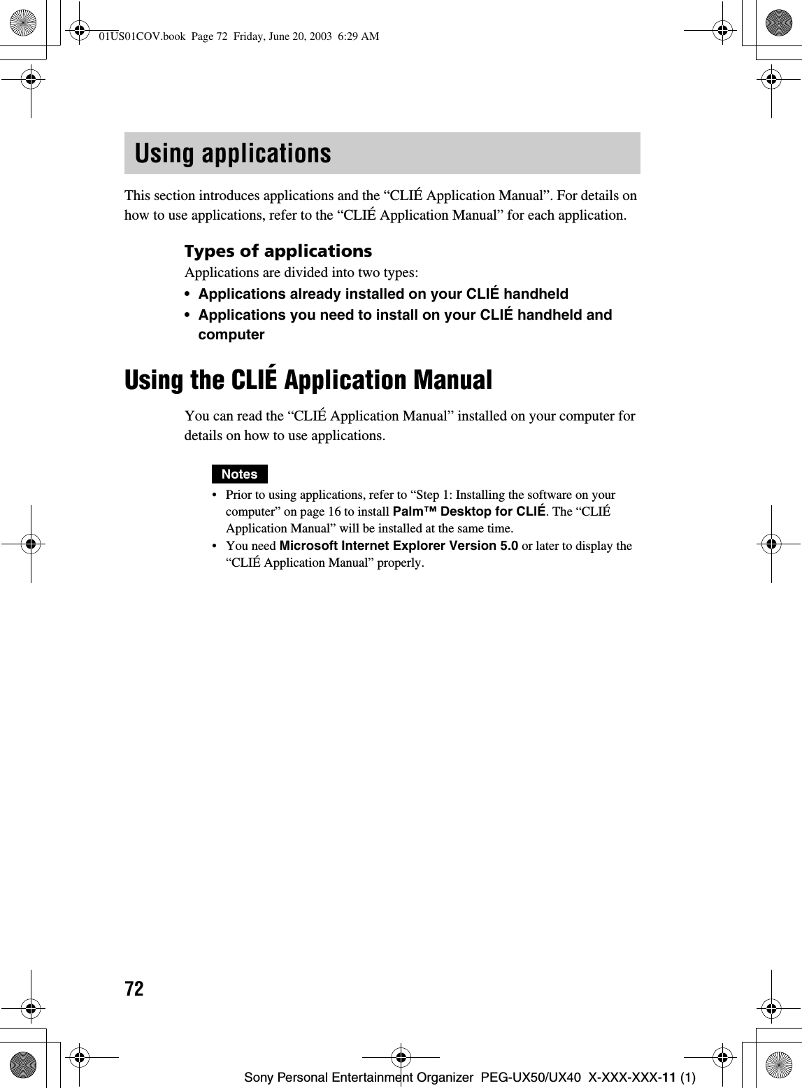 72Sony Personal Entertainment Organizer  PEG-UX50/UX40  X-XXX-XXX-11 (1)This section introduces applications and the “CLIÉ Application Manual”. For details on how to use applications, refer to the “CLIÉ Application Manual” for each application.Types of applicationsApplications are divided into two types:• Applications already installed on your CLIÉ handheld• Applications you need to install on your CLIÉ handheld and computerUsing the CLIÉ Application ManualYou can read the “CLIÉ Application Manual” installed on your computer for details on how to use applications.Notes• Prior to using applications, refer to “Step 1: Installing the software on your computer” on page 16 to install Palm™ Desktop for CLIÉ. The “CLIÉ Application Manual” will be installed at the same time.• You need Microsoft Internet Explorer Version 5.0 or later to display the “CLIÉ Application Manual” properly.Using applications01US01COV.book  Page 72  Friday, June 20, 2003  6:29 AM