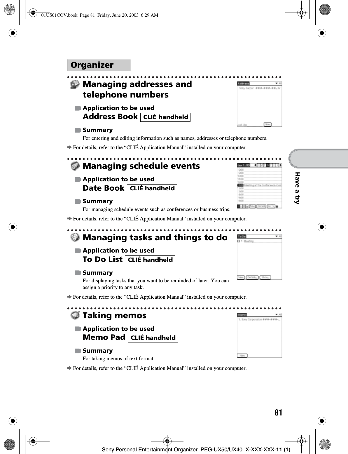 81Sony Personal Entertainment Organizer  PEG-UX50/UX40  X-XXX-XXX-11 (1)Have a tryManaging addresses and telephone numbersApplication to be usedAddress Book SummaryFor entering and editing information such as names, addresses or telephone numbers.bFor details, refer to the “CLIÉ Application Manual” installed on your computer.Managing schedule eventsApplication to be usedDate Book SummaryFor managing schedule events such as conferences or business trips.bFor details, refer to the “CLIÉ Application Manual” installed on your computer.Managing tasks and things to doApplication to be usedTo Do List SummaryFor displaying tasks that you want to be reminded of later. You can assign a priority to any task.bFor details, refer to the “CLIÉ Application Manual” installed on your computer.Taking memosApplication to be usedMemo Pad SummaryFor taking memos of text format.bFor details, refer to the “CLIÉ Application Manual” installed on your computer.OrganizerCLIÉ handheldCLIÉ handheldCLIÉ handheldCLIÉ handheld01US01COV.book  Page 81  Friday, June 20, 2003  6:29 AM