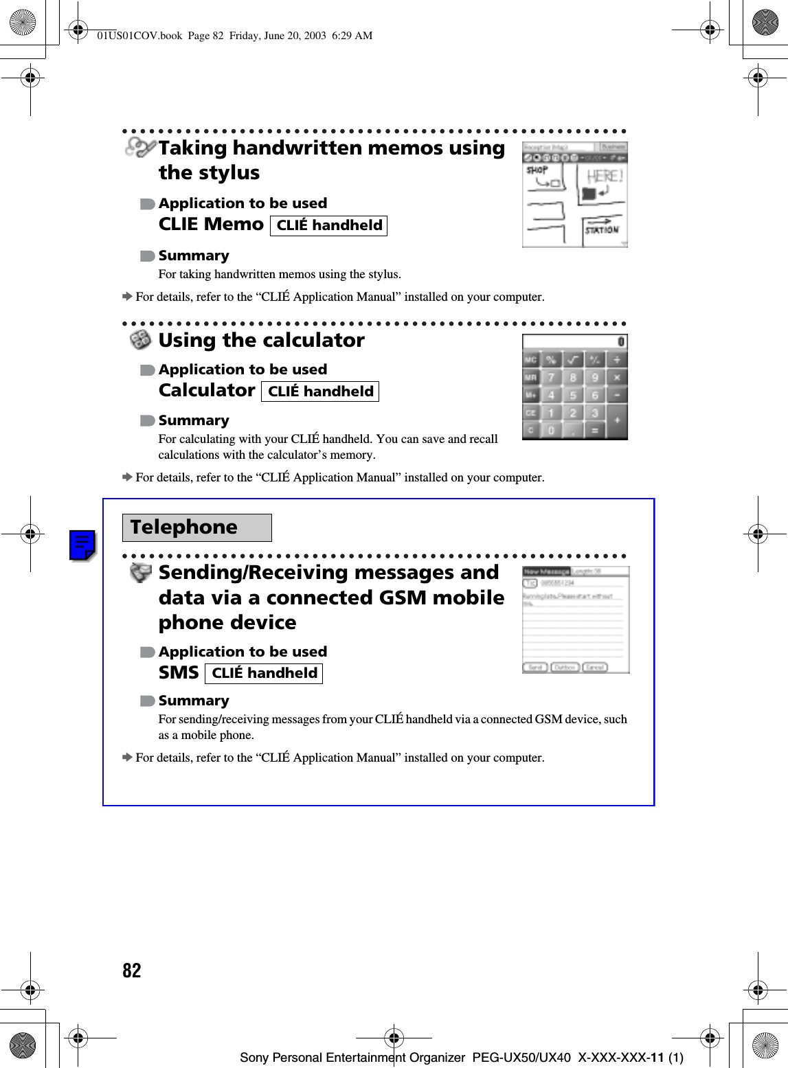 82Sony Personal Entertainment Organizer  PEG-UX50/UX40  X-XXX-XXX-11 (1)Taking handwritten memos using the stylusApplication to be usedCLIE Memo SummaryFor taking handwritten memos using the stylus.bFor details, refer to the “CLIÉ Application Manual” installed on your computer.Using the calculatorApplication to be usedCalculatorSummaryFor calculating with your CLIÉ handheld. You can save and recall calculations with the calculator’s memory.bFor details, refer to the “CLIÉ Application Manual” installed on your computer.Sending/Receiving messages and data via a connected GSM mobile phone deviceApplication to be usedSMSSummaryFor sending/receiving messages from your CLIÉ handheld via a connected GSM device, such as a mobile phone.bFor details, refer to the “CLIÉ Application Manual” installed on your computer.TelephoneCLIÉ handheldCLIÉ handheldCLIÉ handheld01US01COV.book  Page 82  Friday, June 20, 2003  6:29 AM