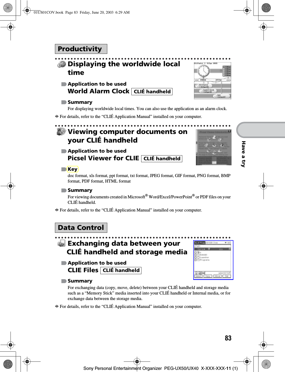 83Sony Personal Entertainment Organizer  PEG-UX50/UX40  X-XXX-XXX-11 (1)Have a tryDisplaying the worldwide local timeApplication to be usedWorld Alarm Clock SummaryFor displaying worldwide local times. You can also use the application as an alarm clock.bFor details, refer to the “CLIÉ Application Manual” installed on your computer.Viewing computer documents on your CLIÉ handheldApplication to be usedPicsel Viewer for CLIE Keydoc format, xls format, ppt format, txt format, JPEG format, GIF format, PNG format, BMP format, PDF format, HTML formatSummaryFor viewing documents created in Microsoft® Word/Excel/PowerPoint® or PDF files on your CLIÉ handheld.bFor details, refer to the “CLIÉ Application Manual” installed on your computer.Exchanging data between your CLIÉ handheld and storage mediaApplication to be usedCLIE Files SummaryFor exchanging data (copy, move, delete) between your CLIÉ handheld and storage media such as a “Memory Stick” media inserted into your CLIÉ handheld or Internal media, or for exchange data between the storage media.bFor details, refer to the “CLIÉ Application Manual” installed on your computer.ProductivityData ControlCLIÉ handheldCLIÉ handheldCLIÉ handheld01US01COV.book  Page 83  Friday, June 20, 2003  6:29 AM