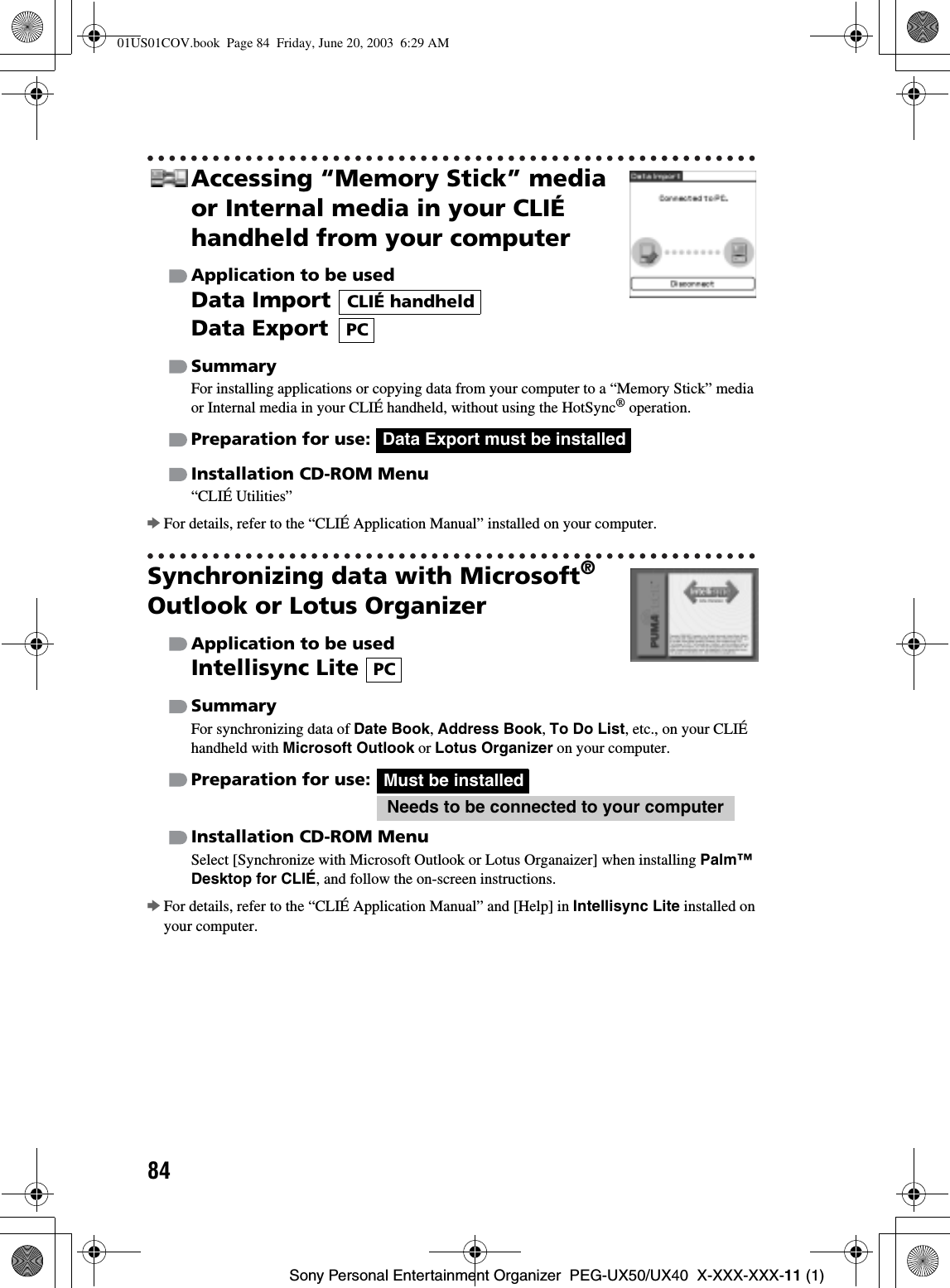 84Sony Personal Entertainment Organizer  PEG-UX50/UX40  X-XXX-XXX-11 (1)Accessing “Memory Stick” media or Internal media in your CLIÉ handheld from your computerApplication to be usedData ImportData ExportSummaryFor installing applications or copying data from your computer to a “Memory Stick” media or Internal media in your CLIÉ handheld, without using the HotSync® operation.Preparation for use: Installation CD-ROM Menu“CLIÉ Utilities”bFor details, refer to the “CLIÉ Application Manual” installed on your computer.Synchronizing data with Microsoft®Outlook or Lotus OrganizerApplication to be usedIntellisync Lite SummaryFor synchronizing data of Date Book,Address Book,To Do List, etc., on your CLIÉ handheld with Microsoft Outlook or Lotus Organizer on your computer.Preparation for use:Installation CD-ROM MenuSelect [Synchronize with Microsoft Outlook or Lotus Organaizer] when installing Palm™ Desktop for CLIÉ, and follow the on-screen instructions.bFor details, refer to the “CLIÉ Application Manual” and [Help] in Intellisync Lite installed on your computer.CLIÉ handheldPCData Export must be installedPCMust be installedNeeds to be connected to your computer01US01COV.book  Page 84  Friday, June 20, 2003  6:29 AM