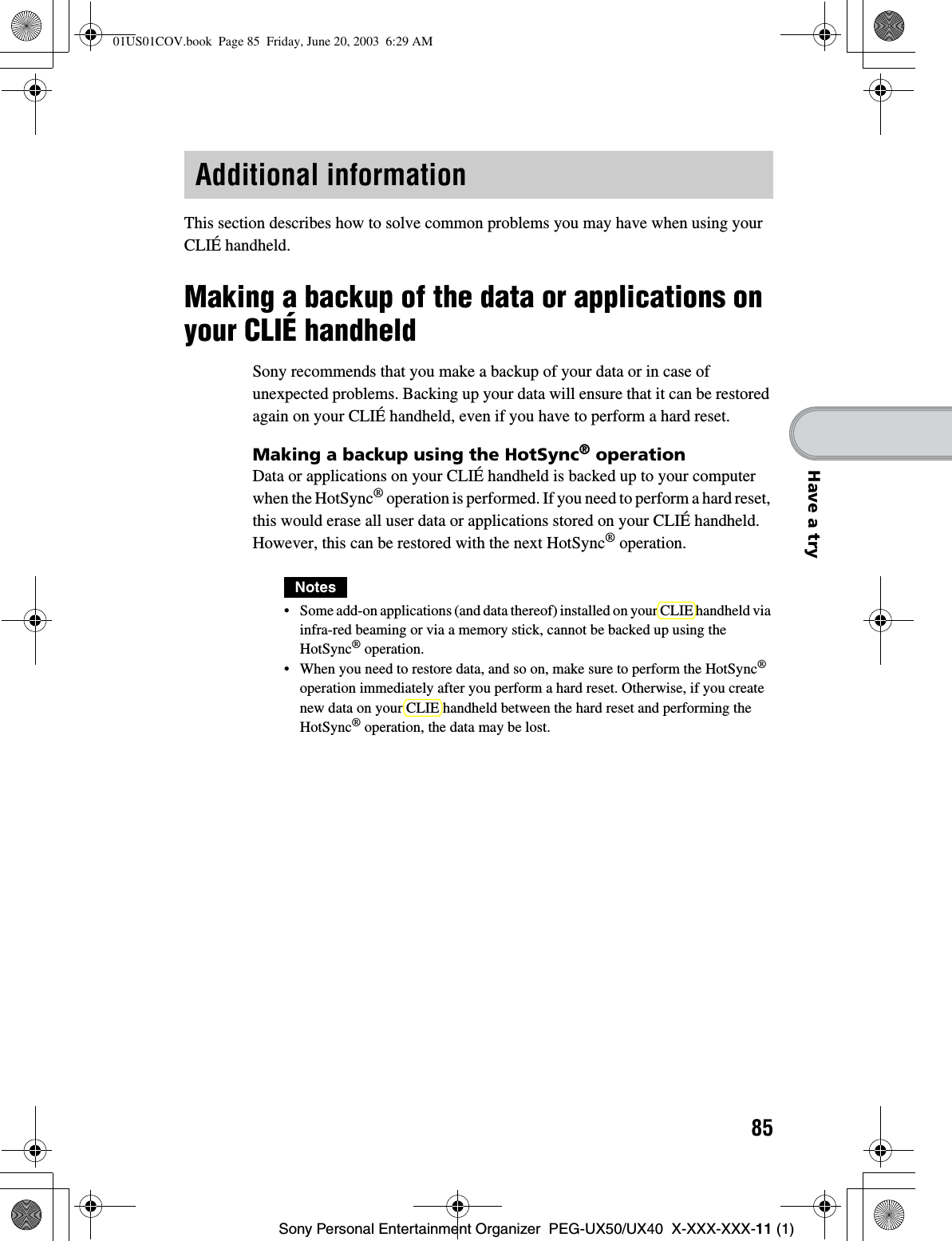 85Sony Personal Entertainment Organizer  PEG-UX50/UX40  X-XXX-XXX-11 (1)Have a tryThis section describes how to solve common problems you may have when using your CLIÉ handheld.Making a backup of the data or applications on your CLIÉ handheldSony recommends that you make a backup of your data or in case of unexpected problems. Backing up your data will ensure that it can be restored again on your CLIÉ handheld, even if you have to perform a hard reset.Making a backup using the HotSync® operationData or applications on your CLIÉ handheld is backed up to your computer when the HotSync® operation is performed. If you need to perform a hard reset, this would erase all user data or applications stored on your CLIÉ handheld. However, this can be restored with the next HotSync® operation.Notes• Some add-on applications (and data thereof) installed on your CLIE handheld via infra-red beaming or via a memory stick, cannot be backed up using the HotSync® operation. • When you need to restore data, and so on, make sure to perform the HotSync®operation immediately after you perform a hard reset. Otherwise, if you create new data on your CLIE handheld between the hard reset and performing the HotSync® operation, the data may be lost.Additional information01US01COV.book  Page 85  Friday, June 20, 2003  6:29 AM