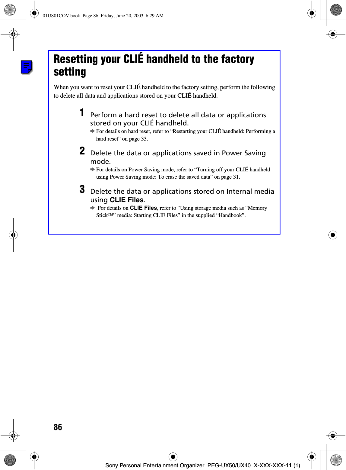 86Sony Personal Entertainment Organizer  PEG-UX50/UX40  X-XXX-XXX-11 (1)Resetting your CLIÉ handheld to the factory settingWhen you want to reset your CLIÉ handheld to the factory setting, perform the following to delete all data and applications stored on your CLIÉ handheld.1Perform a hard reset to delete all data or applications stored on your CLIÉ handheld.bFor details on hard reset, refer to “Restarting your CLIÉ handheld: Performing a hard reset” on page 33.2Delete the data or applications saved in Power Saving mode.bFor details on Power Saving mode, refer to “Turning off your CLIÉ handheld using Power Saving mode: To erase the saved data” on page 31.  3Delete the data or applications stored on Internal media using CLIE Files.b For details on CLIE Files, refer to “Using storage media such as “Memory Stick™” media: Starting CLIE Files” in the supplied “Handbook”.01US01COV.book  Page 86  Friday, June 20, 2003  6:29 AM