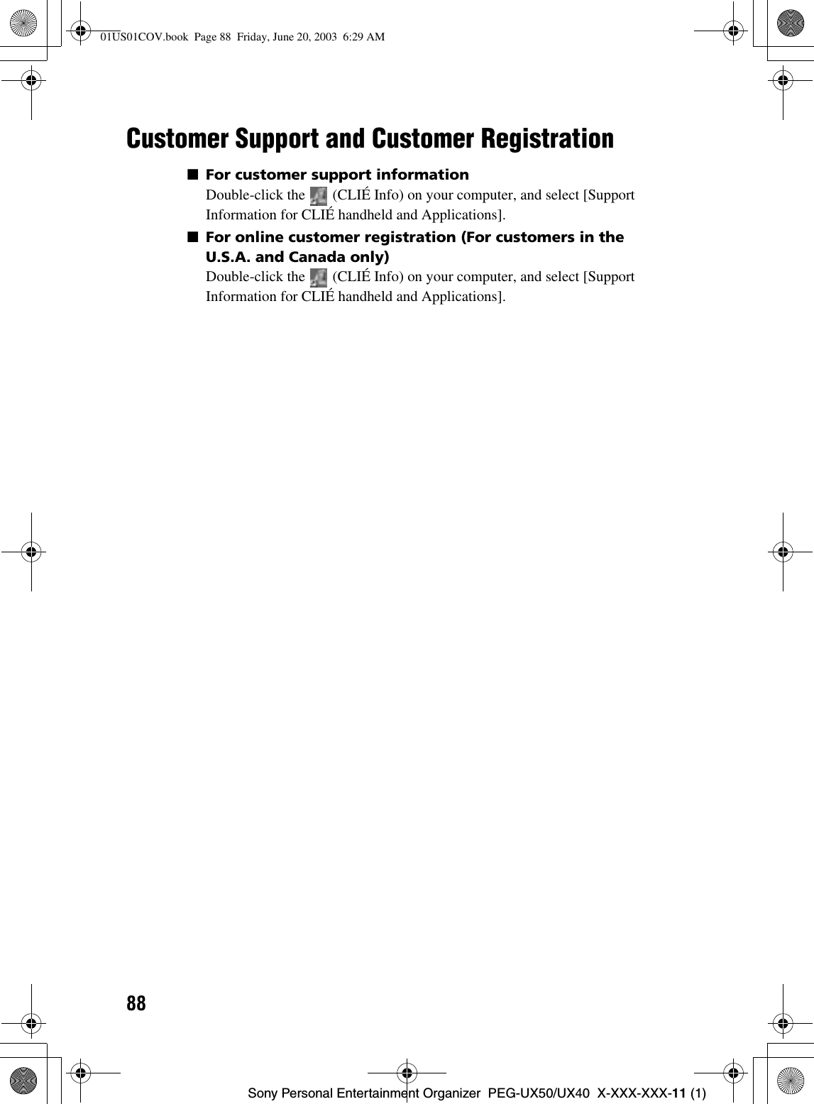88Sony Personal Entertainment Organizer  PEG-UX50/UX40  X-XXX-XXX-11 (1)Customer Support and Customer Registration■For customer support informationDouble-click the   (CLIÉ Info) on your computer, and select [Support Information for CLIÉ handheld and Applications].■For online customer registration (For customers in the U.S.A. and Canada only)Double-click the   (CLIÉ Info) on your computer, and select [Support Information for CLIÉ handheld and Applications].01US01COV.book  Page 88  Friday, June 20, 2003  6:29 AM