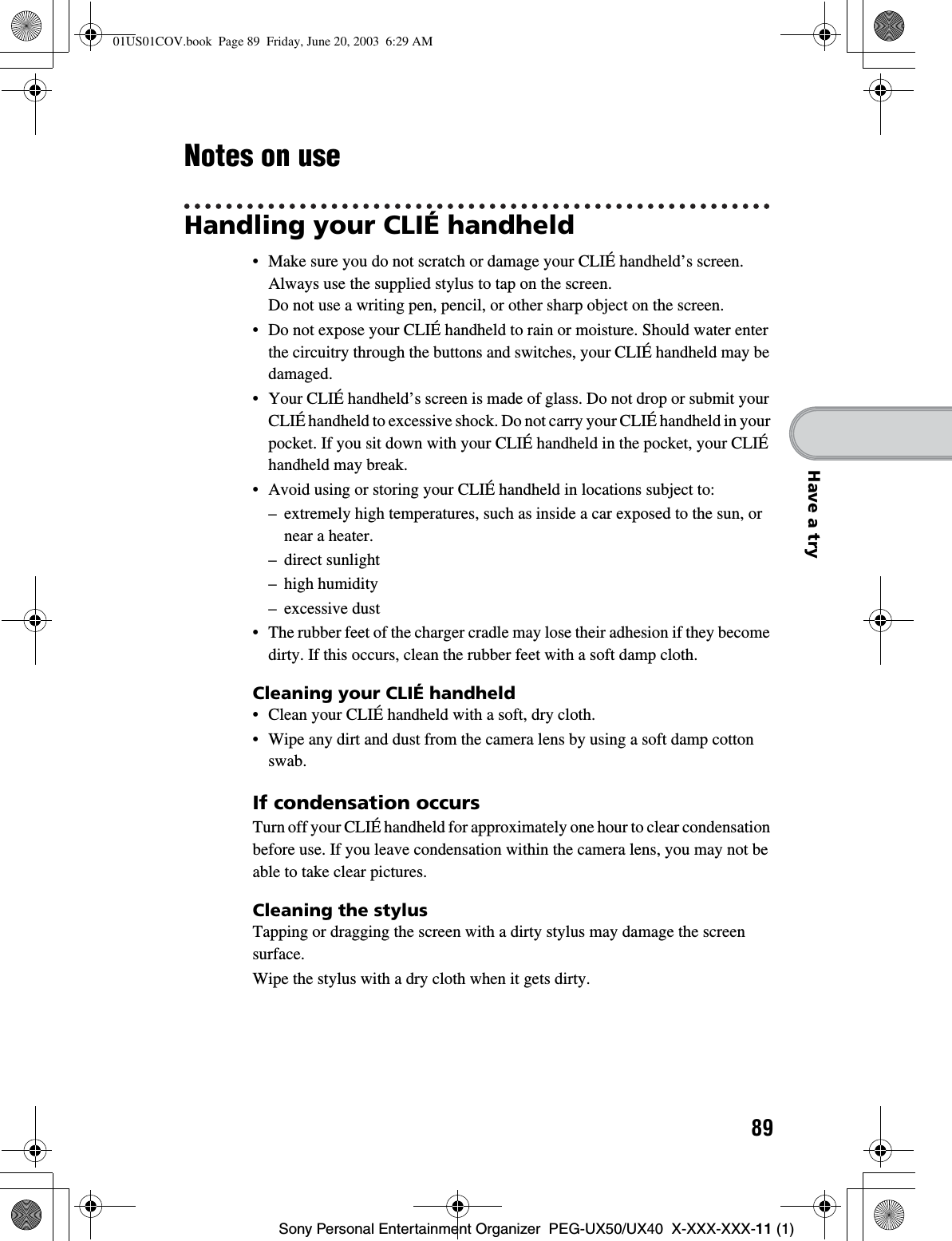 89Sony Personal Entertainment Organizer  PEG-UX50/UX40  X-XXX-XXX-11 (1)Have a tryNotes on useHandling your CLIÉ handheld• Make sure you do not scratch or damage your CLIÉ handheld’s screen. Always use the supplied stylus to tap on the screen.Do not use a writing pen, pencil, or other sharp object on the screen.• Do not expose your CLIÉ handheld to rain or moisture. Should water enter the circuitry through the buttons and switches, your CLIÉ handheld may be damaged.• Your CLIÉ handheld’s screen is made of glass. Do not drop or submit your CLIÉ handheld to excessive shock. Do not carry your CLIÉ handheld in your pocket. If you sit down with your CLIÉ handheld in the pocket, your CLIÉ handheld may break.• Avoid using or storing your CLIÉ handheld in locations subject to:– extremely high temperatures, such as inside a car exposed to the sun, or near a heater.– direct sunlight– high humidity– excessive dust• The rubber feet of the charger cradle may lose their adhesion if they become dirty. If this occurs, clean the rubber feet with a soft damp cloth.Cleaning your CLIÉ handheld• Clean your CLIÉ handheld with a soft, dry cloth.• Wipe any dirt and dust from the camera lens by using a soft damp cotton swab.If condensation occursTurn off your CLIÉ handheld for approximately one hour to clear condensation before use. If you leave condensation within the camera lens, you may not be able to take clear pictures.Cleaning the stylusTapping or dragging the screen with a dirty stylus may damage the screen surface.Wipe the stylus with a dry cloth when it gets dirty.01US01COV.book  Page 89  Friday, June 20, 2003  6:29 AM