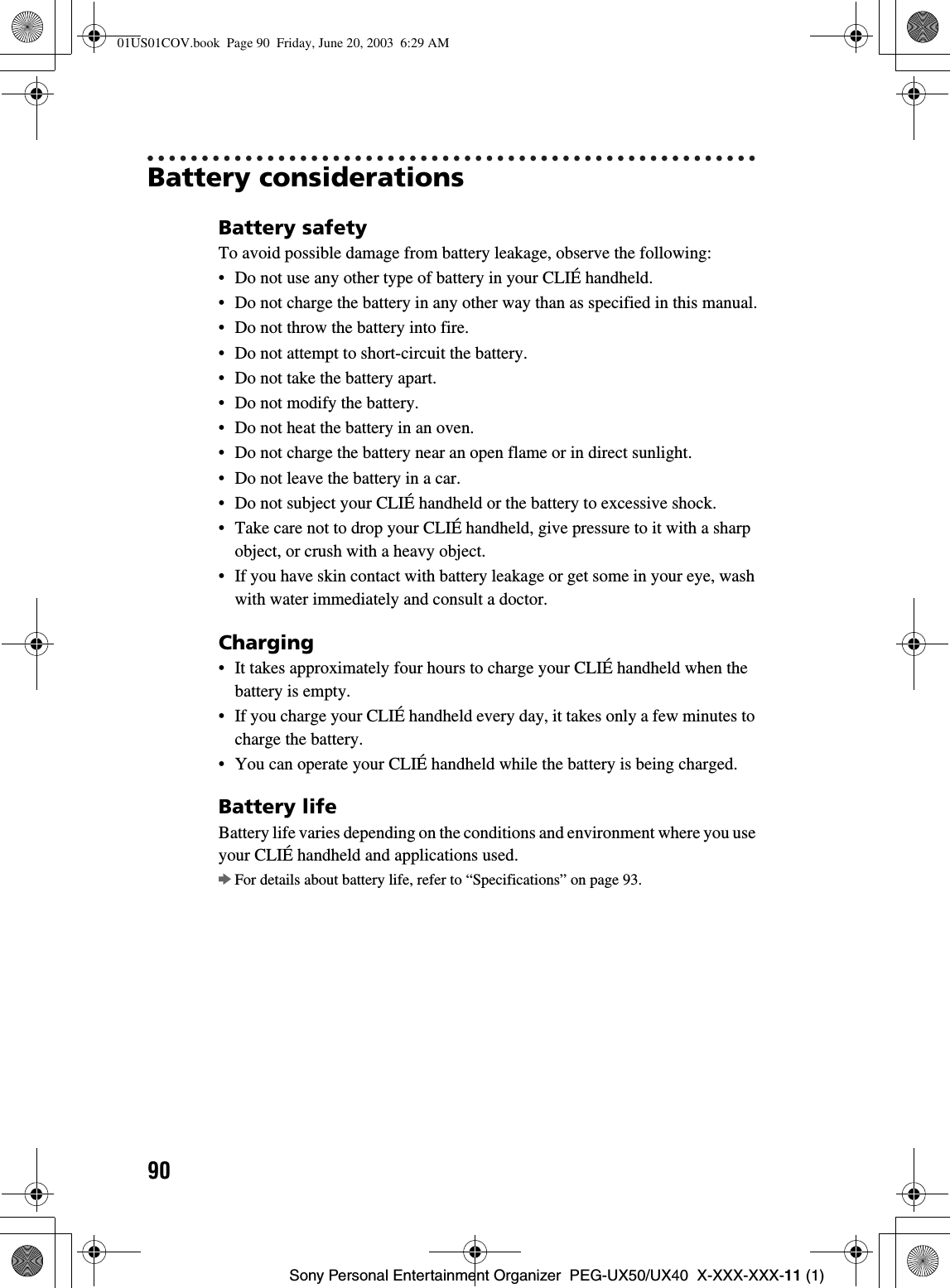 90Sony Personal Entertainment Organizer  PEG-UX50/UX40  X-XXX-XXX-11 (1)Battery considerationsBattery safetyTo avoid possible damage from battery leakage, observe the following:• Do not use any other type of battery in your CLIÉ handheld.• Do not charge the battery in any other way than as specified in this manual.• Do not throw the battery into fire.• Do not attempt to short-circuit the battery.• Do not take the battery apart.• Do not modify the battery.• Do not heat the battery in an oven.• Do not charge the battery near an open flame or in direct sunlight.• Do not leave the battery in a car.• Do not subject your CLIÉ handheld or the battery to excessive shock.• Take care not to drop your CLIÉ handheld, give pressure to it with a sharp object, or crush with a heavy object.• If you have skin contact with battery leakage or get some in your eye, wash with water immediately and consult a doctor.Charging• It takes approximately four hours to charge your CLIÉ handheld when the battery is empty.• If you charge your CLIÉ handheld every day, it takes only a few minutes to charge the battery.• You can operate your CLIÉ handheld while the battery is being charged.Battery lifeBattery life varies depending on the conditions and environment where you use your CLIÉ handheld and applications used.bFor details about battery life, refer to “Specifications” on page 93.01US01COV.book  Page 90  Friday, June 20, 2003  6:29 AM