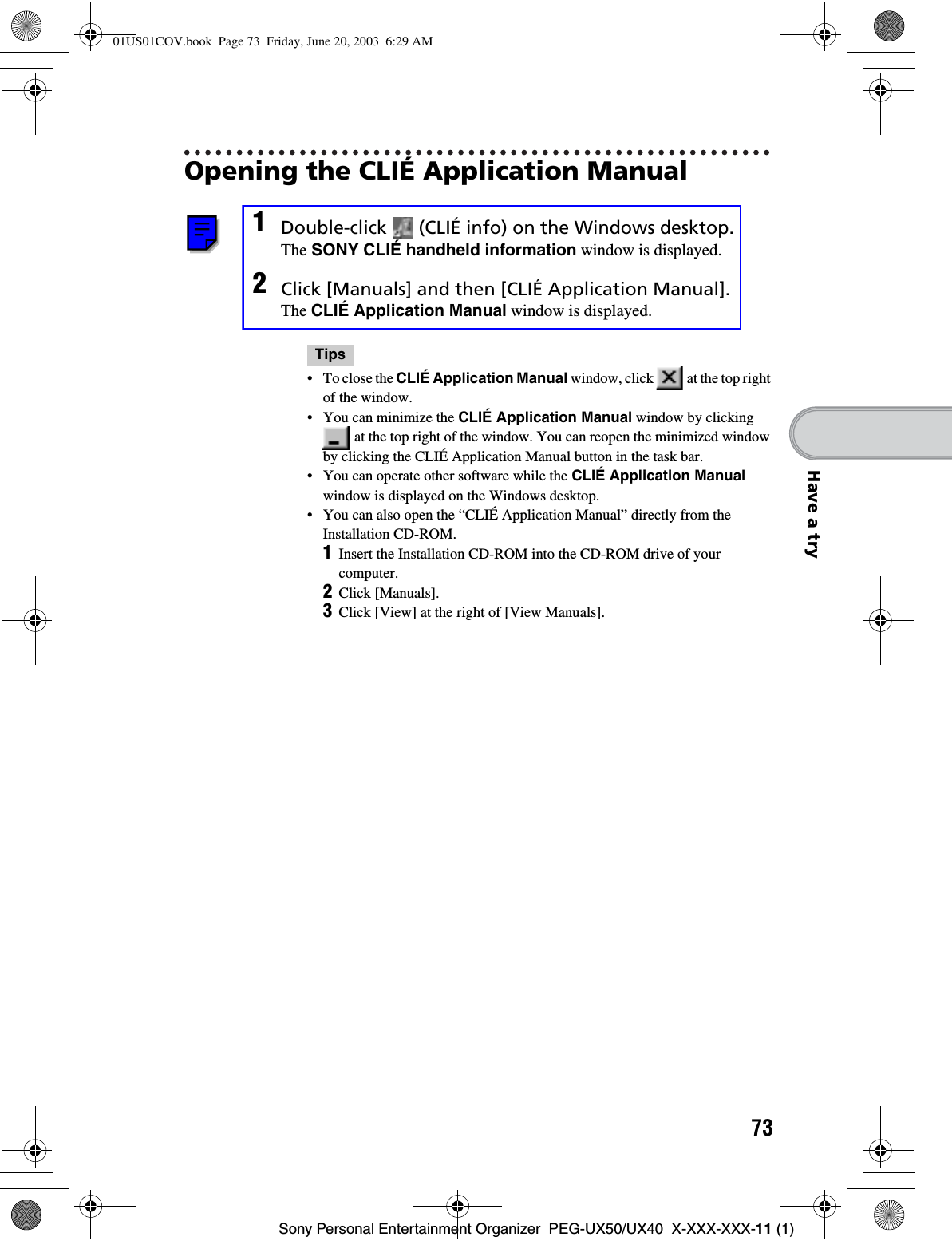 73Sony Personal Entertainment Organizer  PEG-UX50/UX40  X-XXX-XXX-11 (1)Have a tryOpening the CLIÉ Application Manual1Double-click   (CLIÉ info) on the Windows desktop.The SONY CLIÉ handheld information window is displayed.2Click [Manuals] and then [CLIÉ Application Manual].The CLIÉ Application Manual window is displayed.Tips• To close the CLIÉ Application Manual window, click   at the top right of the window.• You can minimize the CLIÉ Application Manual window by clicking  at the top right of the window. You can reopen the minimized window by clicking the CLIÉ Application Manual button in the task bar.• You can operate other software while the CLIÉ Application Manualwindow is displayed on the Windows desktop.• You can also open the “CLIÉ Application Manual” directly from the Installation CD-ROM.1Insert the Installation CD-ROM into the CD-ROM drive of your computer.2Click [Manuals].3Click [View] at the right of [View Manuals].01US01COV.book  Page 73  Friday, June 20, 2003  6:29 AM