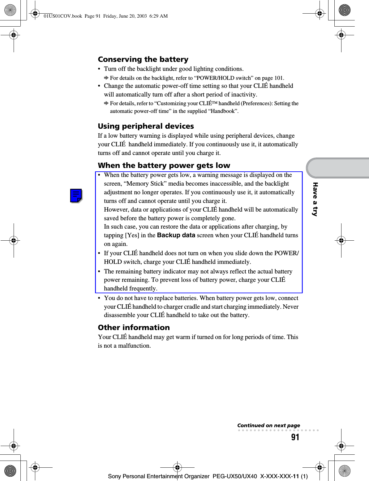 91Sony Personal Entertainment Organizer  PEG-UX50/UX40  X-XXX-XXX-11 (1)Have a tryConserving the battery• Turn off the backlight under good lighting conditions. bFor details on the backlight, refer to “POWER/HOLD switch” on page 101.• Change the automatic power-off time setting so that your CLIÉ handheld will automatically turn off after a short period of inactivity.bFor details, refer to “Customizing your CLIÉ™ handheld (Preferences): Setting the automatic power-off time” in the supplied “Handbook”.Using peripheral devicesIf a low battery warning is displayed while using peripheral devices, change your CLIÉ  handheld immediately. If you continuously use it, it automatically turns off and cannot operate until you charge it.When the battery power gets low• When the battery power gets low, a warning message is displayed on the screen, “Memory Stick” media becomes inaccessible, and the backlight adjustment no longer operates. If you continuously use it, it automatically turns off and cannot operate until you charge it.However, data or applications of your CLIÉ handheld will be automatically saved before the battery power is completely gone.In such case, you can restore the data or applications after charging, by tapping [Yes] in the Backup data screen when your CLIÉ handheld turns on again. • If your CLIÉ handheld does not turn on when you slide down the POWER/HOLD switch, charge your CLIÉ handheld immediately.• The remaining battery indicator may not always reflect the actual battery power remaining. To prevent loss of battery power, charge your CLIÉ handheld frequently.• You do not have to replace batteries. When battery power gets low, connect your CLIÉ handheld to charger cradle and start charging immediately. Never disassemble your CLIÉ handheld to take out the battery.Other informationYour CLIÉ handheld may get warm if turned on for long periods of time. This is not a malfunction.Continued on next page• • • • • • • • • • • • • • • • • • • • •01US01COV.book  Page 91  Friday, June 20, 2003  6:29 AM