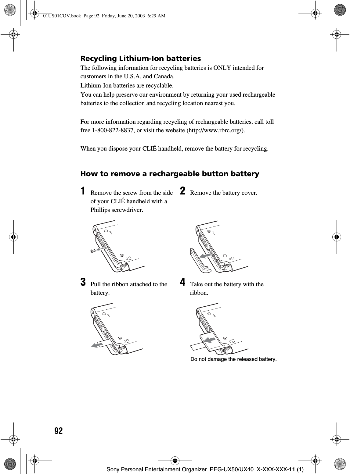 92Sony Personal Entertainment Organizer  PEG-UX50/UX40  X-XXX-XXX-11 (1)Recycling Lithium-Ion batteriesThe following information for recycling batteries is ONLY intended for customers in the U.S.A. and Canada.Lithium-Ion batteries are recyclable.You can help preserve our environment by returning your used rechargeable batteries to the collection and recycling location nearest you.For more information regarding recycling of rechargeable batteries, call toll free 1-800-822-8837, or visit the website (http://www.rbrc.org/).When you dispose your CLIÉ handheld, remove the battery for recycling.How to remove a rechargeable button battery1Remove the screw from the side of your CLIÉ handheld with a Phillips screwdriver.2Remove the battery cover.3Pull the ribbon attached to the battery.4Take out the battery with the ribbon.Do not damage the released battery.01US01COV.book  Page 92  Friday, June 20, 2003  6:29 AM