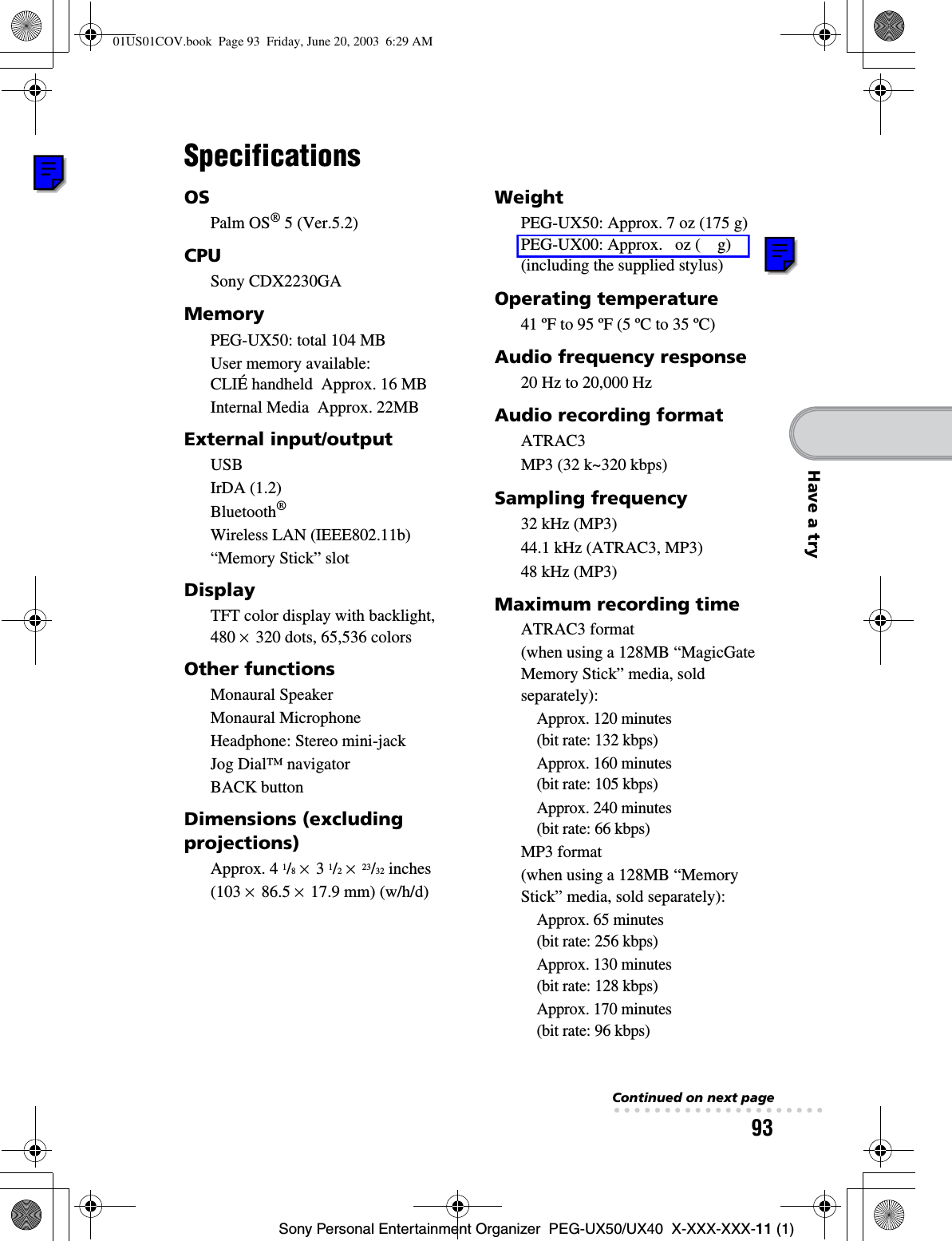 93Sony Personal Entertainment Organizer  PEG-UX50/UX40  X-XXX-XXX-11 (1)Have a trySpecificationsOSPalm OS® 5 (Ver.5.2)CPUSony CDX2230GAMemoryPEG-UX50: total 104 MBUser memory available: CLIÉ handheld  Approx. 16 MBInternal Media  Approx. 22MBExternal input/outputUSBIrDA (1.2)Bluetooth®Wireless LAN (IEEE802.11b)“Memory Stick” slotDisplayTFT color display with backlight, 480 × 320 dots, 65,536 colorsOther functionsMonaural SpeakerMonaural MicrophoneHeadphone: Stereo mini-jackJog Dial™ navigatorBACK buttonDimensions (excluding projections)Approx. 4 1/8× 3 1/2×23/32 inches(103 × 86.5 × 17.9 mm) (w/h/d)WeightPEG-UX50: Approx. 7 oz (175 g) PEG-UX00: Approx.   oz (    g)(including the supplied stylus)Operating temperature41 ºF to 95 ºF (5 ºC to 35 ºC)Audio frequency response20 Hz to 20,000 HzAudio recording formatATRAC3MP3 (32 k~320 kbps)Sampling frequency32 kHz (MP3)44.1 kHz (ATRAC3, MP3)48 kHz (MP3)Maximum recording timeATRAC3 format(when using a 128MB “MagicGate Memory Stick” media, sold separately):Approx. 120 minutes (bit rate: 132 kbps)Approx. 160 minutes (bit rate: 105 kbps)Approx. 240 minutes (bit rate: 66 kbps)MP3 format(when using a 128MB “Memory Stick” media, sold separately):Approx. 65 minutes (bit rate: 256 kbps)Approx. 130 minutes (bit rate: 128 kbps)Approx. 170 minutes (bit rate: 96 kbps)Continued on next page• • • • • • • • • • • • • • • • • • • • •01US01COV.book  Page 93  Friday, June 20, 2003  6:29 AM