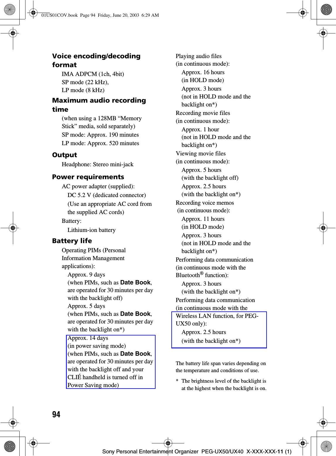 94Sony Personal Entertainment Organizer  PEG-UX50/UX40  X-XXX-XXX-11 (1)Voice encoding/decoding formatIMA ADPCM (1ch, 4bit) SP mode (22 kHz), LP mode (8 kHz)Maximum audio recording time(when using a 128MB “Memory Stick” media, sold separately)SP mode: Approx. 190 minutesLP mode: Approx. 520 minutesOutputHeadphone: Stereo mini-jackPower requirementsAC power adapter (supplied):DC 5.2 V (dedicated connector)(Use an appropriate AC cord from the supplied AC cords)Battery:Lithium-ion batteryBattery lifeOperating PIMs (Personal Information Management applications):Approx. 9 days (when PIMs, such as Date Book,are operated for 30 minutes per day with the backlight off) Approx. 5 days (when PIMs, such as Date Book,are operated for 30 minutes per day with the backlight on*)Approx. 14 days (in power saving mode) (when PIMs, such as Date Book,are operated for 30 minutes per day with the backlight off and your CLIÉ handheld is turned off in Power Saving mode)Playing audio files (in continuous mode):Approx. 16 hours (in HOLD mode)Approx. 3 hours (not in HOLD mode and the backlight on*) Recording movie files (in continuous mode):Approx. 1 hour (not in HOLD mode and the backlight on*)Viewing movie files (in continuous mode):Approx. 5 hours (with the backlight off)Approx. 2.5 hours (with the backlight on*)Recording voice memos (in continuous mode):Approx. 11 hours (in HOLD mode)Approx. 3 hours (not in HOLD mode and the backlight on*)Performing data communication (in continuous mode with the Bluetooth® function):Approx. 3 hours (with the backlight on*)Performing data communication(in continuous mode with the Wireless LAN function, for PEG-UX50 only):Approx. 2.5 hours(with the backlight on*) The battery life span varies depending on the temperature and conditions of use.* The brightness level of the backlight is at the highest when the backlight is on.01US01COV.book  Page 94  Friday, June 20, 2003  6:29 AM
