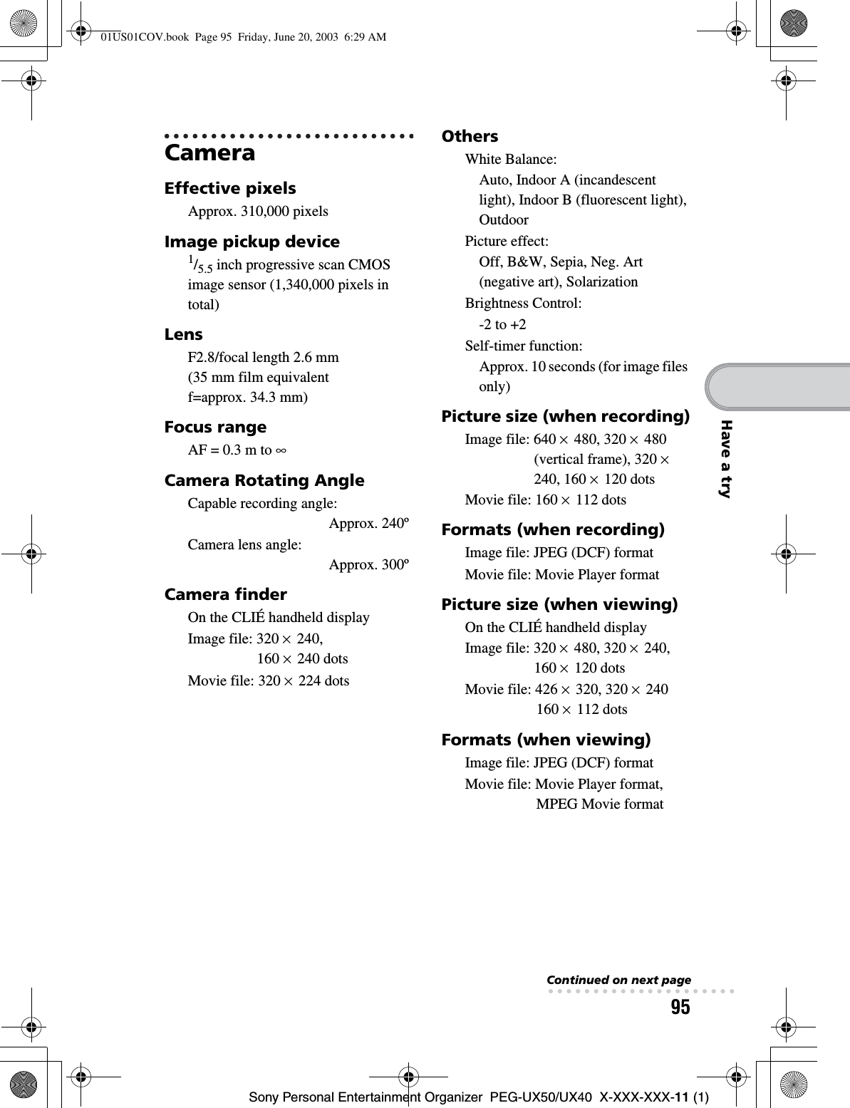 95Sony Personal Entertainment Organizer  PEG-UX50/UX40  X-XXX-XXX-11 (1)Have a tryCameraEffective pixelsApprox. 310,000 pixelsImage pickup device1/5.5 inch progressive scan CMOS image sensor (1,340,000 pixels in total)LensF2.8/focal length 2.6 mm (35 mm film equivalent f=approx. 34.3 mm)Focus rangeAF = 0.3 m to ∞Camera Rotating AngleCapable recording angle: Approx. 240ºCamera lens angle: Approx. 300ºCamera finderOn the CLIÉ handheld displayImage file: 320 × 240, 160 × 240 dotsMovie file: 320 × 224 dotsOthersWhite Balance:Auto, Indoor A (incandescent light), Indoor B (fluorescent light), OutdoorPicture effect:Off, B&amp;W, Sepia, Neg. Art (negative art), SolarizationBrightness Control:-2 to +2Self-timer function:Approx. 10 seconds (for image files only)Picture size (when recording)Image file: 640 × 480, 320 × 480 (vertical frame), 320 ×240, 160 × 120 dotsMovie file: 160 × 112 dotsFormats (when recording)Image file: JPEG (DCF) formatMovie file: Movie Player formatPicture size (when viewing)On the CLIÉ handheld displayImage file: 320 × 480, 320 × 240, 160 × 120 dotsMovie file: 426 × 320, 320 × 240 160 × 112 dotsFormats (when viewing)Image file: JPEG (DCF) formatMovie file: Movie Player format, MPEG Movie formatContinued on next page• • • • • • • • • • • • • • • • • • • • •01US01COV.book  Page 95  Friday, June 20, 2003  6:29 AM