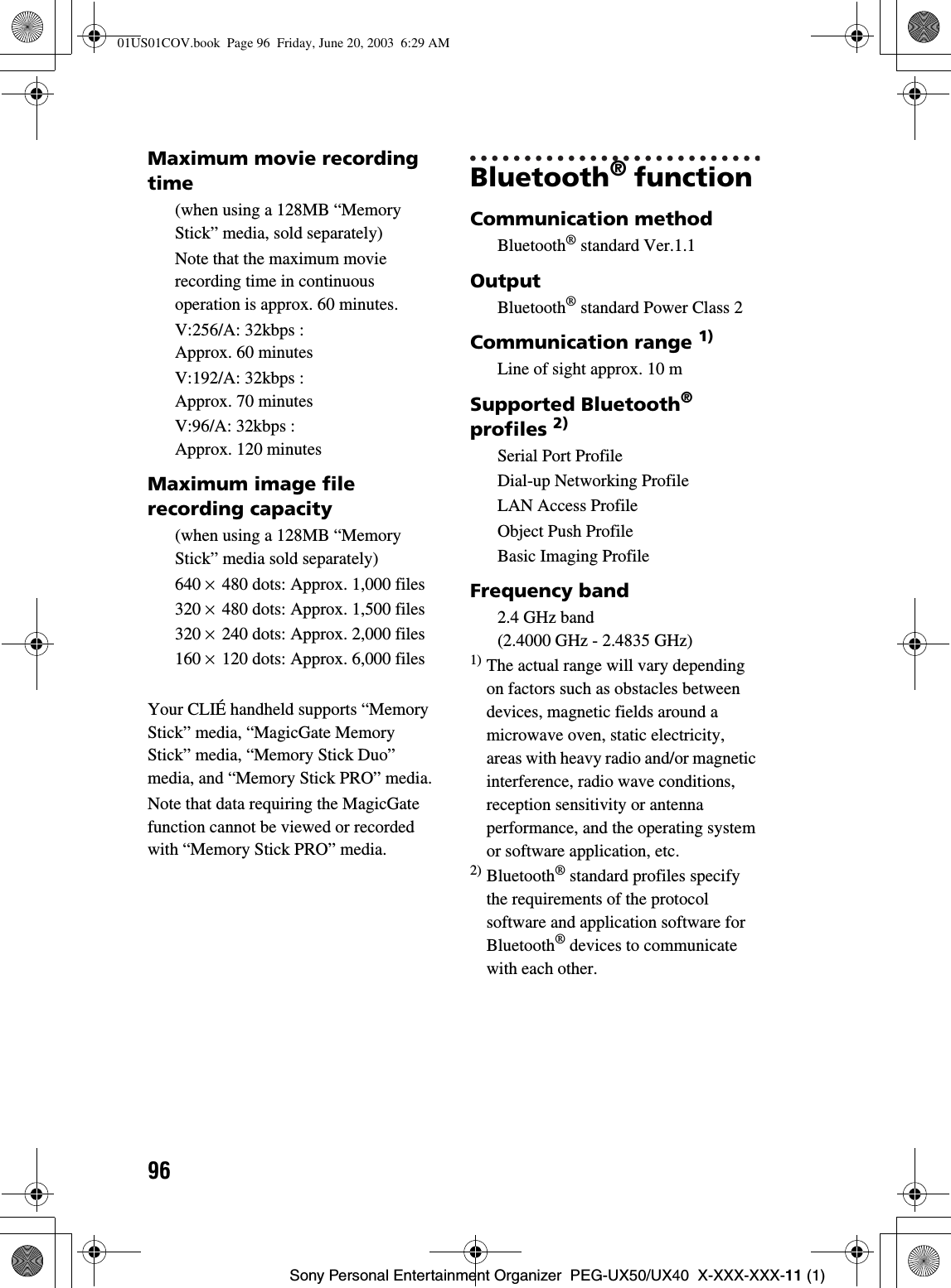 96Sony Personal Entertainment Organizer  PEG-UX50/UX40  X-XXX-XXX-11 (1)Maximum movie recording time(when using a 128MB “Memory Stick” media, sold separately)Note that the maximum movie recording time in continuous operation is approx. 60 minutes.V:256/A: 32kbps : Approx. 60 minutes V:192/A: 32kbps : Approx. 70 minutes V:96/A: 32kbps : Approx. 120 minutesMaximum image file recording capacity(when using a 128MB “Memory Stick” media sold separately)640 × 480 dots: Approx. 1,000 files320 × 480 dots: Approx. 1,500 files320 × 240 dots: Approx. 2,000 files160 × 120 dots: Approx. 6,000 filesYour CLIÉ handheld supports “Memory Stick” media, “MagicGate Memory Stick” media, “Memory Stick Duo” media, and “Memory Stick PRO” media.Note that data requiring the MagicGate function cannot be viewed or recorded with “Memory Stick PRO” media.Bluetooth® function Communication methodBluetooth® standard Ver.1.1OutputBluetooth® standard Power Class 2Communication range 1)Line of sight approx. 10 mSupported Bluetooth®profiles 2)Serial Port ProfileDial-up Networking ProfileLAN Access ProfileObject Push ProfileBasic Imaging ProfileFrequency band2.4 GHz band (2.4000 GHz - 2.4835 GHz)1) The actual range will vary depending on factors such as obstacles between devices, magnetic fields around a microwave oven, static electricity, areas with heavy radio and/or magnetic interference, radio wave conditions, reception sensitivity or antenna performance, and the operating system or software application, etc.2) Bluetooth® standard profiles specify the requirements of the protocol software and application software for Bluetooth® devices to communicate with each other.01US01COV.book  Page 96  Friday, June 20, 2003  6:29 AM