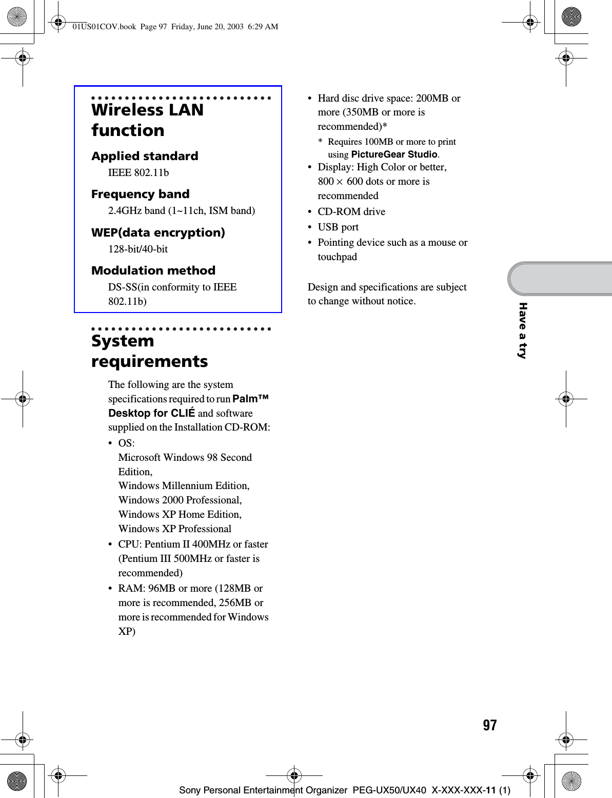 97Sony Personal Entertainment Organizer  PEG-UX50/UX40  X-XXX-XXX-11 (1)Have a tryWireless LAN functionApplied standardIEEE 802.11bFrequency band2.4GHz band (1~11ch, ISM band)WEP(data encryption)128-bit/40-bitModulation methodDS-SS(in conformity to IEEE 802.11b)SystemrequirementsThe following are the system specifications required to run Palm™Desktop for CLIÉ and software supplied on the Installation CD-ROM:•OS: Microsoft Windows 98 Second Edition,Windows Millennium Edition, Windows 2000 Professional, Windows XP Home Edition, Windows XP Professional• CPU: Pentium II 400MHz or faster (Pentium III 500MHz or faster is recommended)• RAM: 96MB or more (128MB or more is recommended, 256MB or more is recommended for Windows XP)• Hard disc drive space: 200MB or more (350MB or more is recommended)** Requires 100MB or more to print using PictureGear Studio.• Display: High Color or better, 800 ×600 dots or more is recommended• CD-ROM drive• USB port• Pointing device such as a mouse or touchpadDesign and specifications are subject to change without notice.01US01COV.book  Page 97  Friday, June 20, 2003  6:29 AM