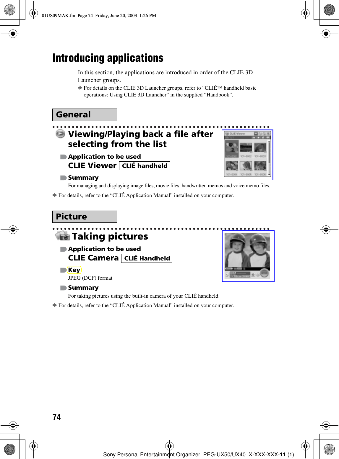 74Sony Personal Entertainment Organizer  PEG-UX50/UX40  X-XXX-XXX-11 (1)Introducing applicationsIn this section, the applications are introduced in order of the CLIE 3D Launcher groups.bFor details on the CLIE 3D Launcher groups, refer to “CLIÉ™ handheld basic operations: Using CLIE 3D Launcher” in the supplied “Handbook”.Viewing/Playing back a file after selecting from the listApplication to be usedCLIE Viewer SummaryFor managing and displaying image files, movie files, handwritten memos and voice memo files.bFor details, refer to the “CLIÉ Application Manual” installed on your computer.Taking picturesApplication to be usedCLIE Camera KeyJPEG (DCF) formatSummaryFor taking pictures using the built-in camera of your CLIÉ handheld.bFor details, refer to the “CLIÉ Application Manual” installed on your computer.GeneralPictureCLIÉ handheldCLIÉ Handheld01US09MAK.fm  Page 74  Friday, June 20, 2003  1:26 PM