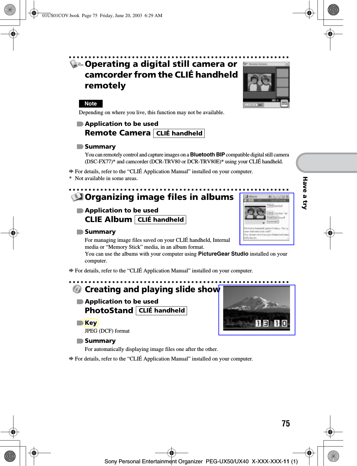 75Sony Personal Entertainment Organizer  PEG-UX50/UX40  X-XXX-XXX-11 (1)Have a tryOperating a digital still camera or camcorder from the CLIÉ handheld remotelyNoteDepending on where you live, this function may not be available.Application to be usedRemote Camera SummaryYou can remotely control and capture images on a Bluetooth BIP compatible digital still camera (DSC-FX77)* and camcorder (DCR-TRV80 or DCR-TRV80E)* using your CLIÉ handheld.bFor details, refer to the “CLIÉ Application Manual” installed on your computer.* Not available in some areas.Organizing image files in albumsApplication to be usedCLIE Album SummaryFor managing image files saved on your CLIÉ handheld, Internal media or “Memory Stick” media, in an album format.You can use the albums with your computer using PictureGear Studio installed on your computer.bFor details, refer to the “CLIÉ Application Manual” installed on your computer.Creating and playing slide showApplication to be usedPhotoStandKeyJPEG (DCF) formatSummaryFor automatically displaying image files one after the other.bFor details, refer to the “CLIÉ Application Manual” installed on your computer.CLIÉ handheldCLIÉ handheldCLIÉ handheld01US01COV.book  Page 75  Friday, June 20, 2003  6:29 AM