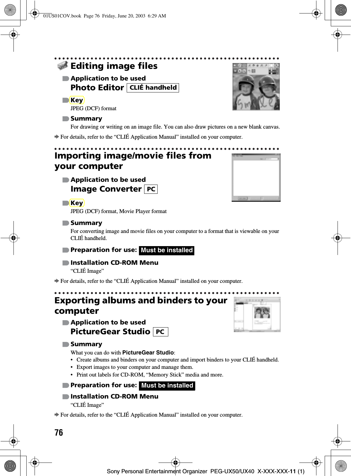 76Sony Personal Entertainment Organizer  PEG-UX50/UX40  X-XXX-XXX-11 (1)Editing image filesApplication to be usedPhoto Editor KeyJPEG (DCF) formatSummaryFor drawing or writing on an image file. You can also draw pictures on a new blank canvas.bFor details, refer to the “CLIÉ Application Manual” installed on your computer.Importing image/movie files from your computerApplication to be usedImage Converter KeyJPEG (DCF) format, Movie Player formatSummaryFor converting image and movie files on your computer to a format that is viewable on your CLIÉ handheld.Preparation for use: Installation CD-ROM Menu“CLIÉ Image”bFor details, refer to the “CLIÉ Application Manual” installed on your computer.Exporting albums and binders to your computerApplication to be usedPictureGear Studio SummaryWhat you can do with PictureGear Studio:• Create albums and binders on your computer and import binders to your CLIÉ handheld.• Export images to your computer and manage them.• Print out labels for CD-ROM, “Memory Stick” media and more.Preparation for use: Installation CD-ROM Menu“CLIÉ Image”bFor details, refer to the “CLIÉ Application Manual” installed on your computer.CLIÉ handheldPCMust be installedPCMust be installed01US01COV.book  Page 76  Friday, June 20, 2003  6:29 AM
