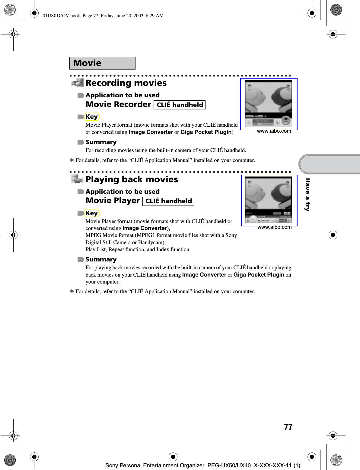 77Sony Personal Entertainment Organizer  PEG-UX50/UX40  X-XXX-XXX-11 (1)Have a tryRecording moviesApplication to be usedMovie Recorder KeyMovie Player format (movie formats shot with your CLIÉ handheld or converted using Image Converter or Giga Pocket Plugin)SummaryFor recording movies using the built-in camera of your CLIÉ handheld.bFor details, refer to the “CLIÉ Application Manual” installed on your computer.Playing back moviesApplication to be usedMovie Player KeyMovie Player format (movie formats shot with CLIÉ handheld or converted using Image Converter),MPEG Movie format (MPEG1 format movie files shot with a Sony Digital Still Camera or Handycam), Play List, Repeat function, and Index function.SummaryFor playing back movies recorded with the built-in camera of your CLIÉ handheld or playing back movies on your CLIÉ handheld using Image Converter or Giga Pocket Plugin on your computer.bFor details, refer to the “CLIÉ Application Manual” installed on your computer.Moviewww.aibo.comCLIÉ handheldwww.aibo.comCLIÉ handheld01US01COV.book  Page 77  Friday, June 20, 2003  6:29 AM