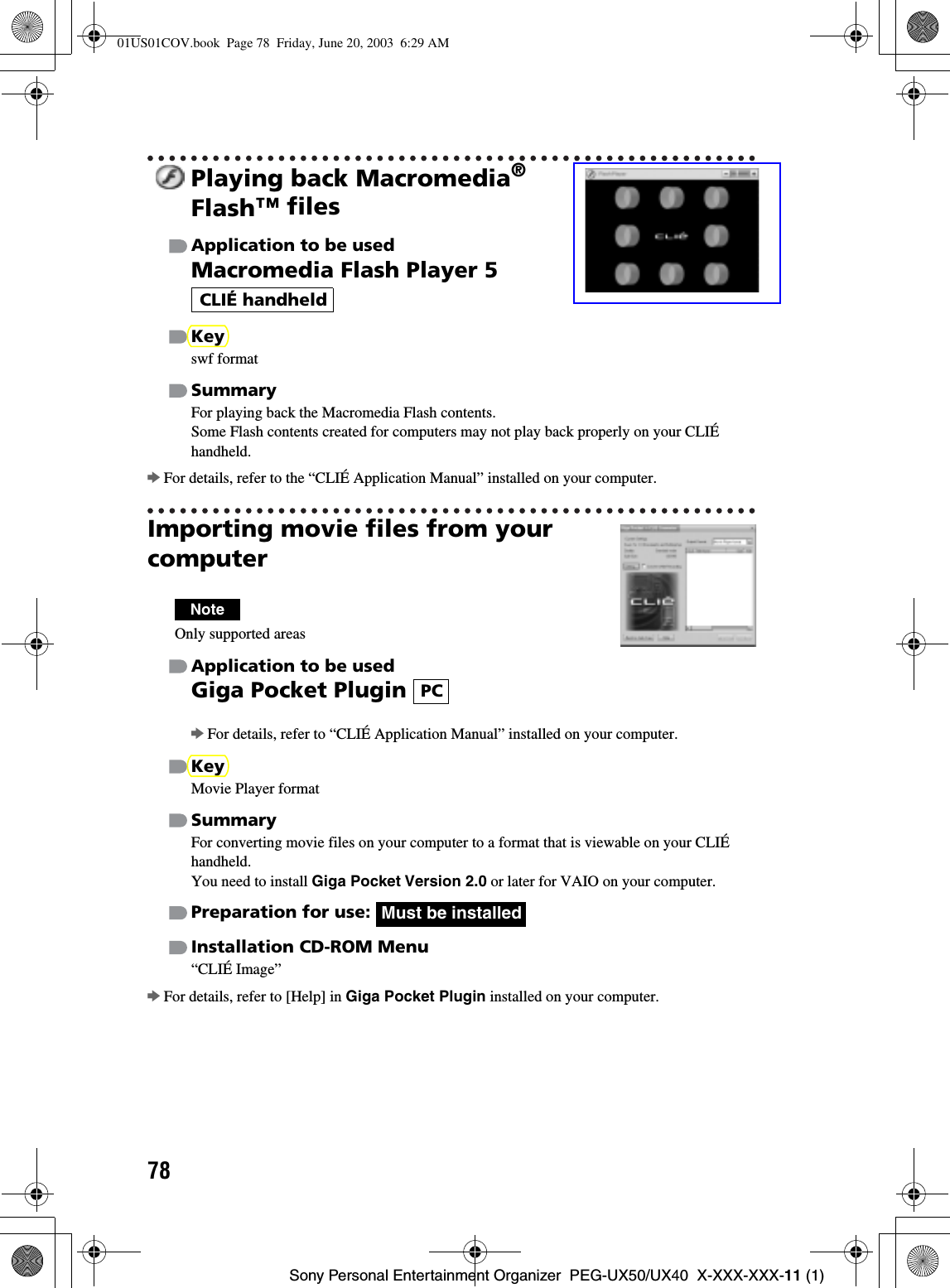 78Sony Personal Entertainment Organizer  PEG-UX50/UX40  X-XXX-XXX-11 (1)Playing back Macromedia®Flash™ filesApplication to be usedMacromedia Flash Player 5 Keyswf formatSummaryFor playing back the Macromedia Flash contents.Some Flash contents created for computers may not play back properly on your CLIÉ handheld.bFor details, refer to the “CLIÉ Application Manual” installed on your computer.Importing movie files from your computerNoteOnly supported areasApplication to be usedGiga Pocket Plugin bFor details, refer to “CLIÉ Application Manual” installed on your computer.KeyMovie Player formatSummaryFor converting movie files on your computer to a format that is viewable on your CLIÉ handheld.You need to install Giga Pocket Version 2.0 or later for VAIO on your computer.Preparation for use: Installation CD-ROM Menu“CLIÉ Image”bFor details, refer to [Help] in Giga Pocket Plugin installed on your computer.CLIÉ handheldPCMust be installed01US01COV.book  Page 78  Friday, June 20, 2003  6:29 AM